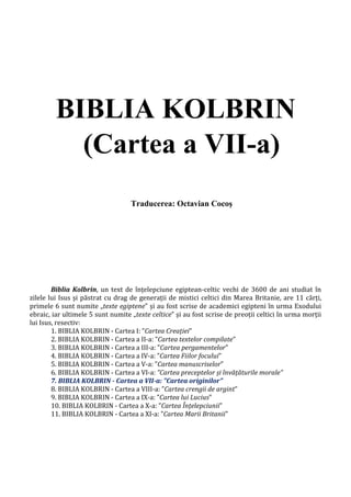BIBLIA KOLBRIN
(Cartea a VII-a)
Traducerea: Octavian Cocoş
Biblia Kolbrin, un text de înțelepciune egiptean-celtic vechi de 3600 de ani studiat în
zilele lui Isus și păstrat cu drag de generații de mistici celtici din Marea Britanie, are 11 cărți,
primele 6 sunt numite „texte egiptene” și au fost scrise de academici egipteni în urma Exodului
ebraic, iar ultimele 5 sunt numite „texte celtice” și au fost scrise de preoții celtici în urma morții
lui Isus, resectiv:
1. BIBLIA KOLBRIN - Cartea I: ”Cartea Creației”
2. BIBLIA KOLBRIN - Cartea a II-a: ”Cartea textelor compilate”
3. BIBLIA KOLBRIN - Cartea a III-a: ”Cartea pergamentelor”
4. BIBLIA KOLBRIN - Cartea a IV-a: ”Cartea Fiilor focului”
5. BIBLIA KOLBRIN - Cartea a V-a: ”Cartea manuscriselor”
6. BIBLIA KOLBRIN - Cartea a VI-a: ”Cartea preceptelor și învățăturile morale”
7. BIBLIA KOLBRIN - Cartea a VII-a: ”Cartea originilor”
8. BIBLIA KOLBRIN - Cartea a VIII-a: ”Cartea crengii de argint”
9. BIBLIA KOLBRIN - Cartea a IX-a: ”Cartea lui Lucius”
10. BIBLIA KOLBRIN - Cartea a X-a: ”Cartea Înțelepciunii”
11. BIBLIA KOLBRIN - Cartea a XI-a: ”Cartea Marii Britanii”
 