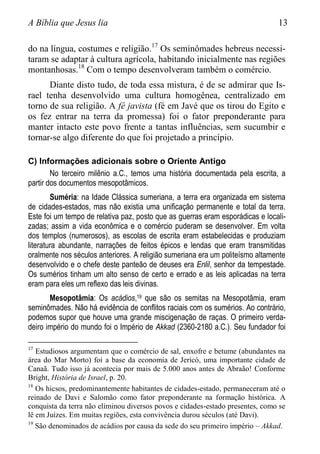 A Bíblia que Jesus lia 13
do na língua, costumes e religião.17
Os seminômades hebreus necessi-
taram se adaptar à cultura agrícola, habitando inicialmente nas regiões
montanhosas.18
Com o tempo desenvolveram também o comércio.
Diante disto tudo, de toda essa mistura, é de se admirar que Is-
rael tenha desenvolvido uma cultura homogênea, centralizado em
torno de sua religião. A fé javista (fé em Javé que os tirou do Egito e
os fez entrar na terra da promessa) foi o fator preponderante para
manter intacto este povo frente a tantas influências, sem sucumbir e
tornar-se algo diferente do que foi projetado a princípio.
C) Informações adicionais sobre o Oriente Antigo
No terceiro milênio a.C., temos uma história documentada pela escrita, a
partir dos documentos mesopotâmicos.
Suméria: na Idade Clássica sumeriana, a terra era organizada em sistema
de cidades-estados, mas não existia uma unificação permanente e total da terra.
Este foi um tempo de relativa paz, posto que as guerras eram esporádicas e locali-
zadas; assim a vida econômica e o comércio puderam se desenvolver. Em volta
dos templos (numerosos), as escolas de escrita eram estabelecidas e produziam
literatura abundante, narrações de feitos épicos e lendas que eram transmitidas
oralmente nos séculos anteriores. A religião sumeriana era um politeísmo altamente
desenvolvido e o chefe deste panteão de deuses era Enlil, senhor da tempestade.
Os sumérios tinham um alto senso de certo e errado e as leis aplicadas na terra
eram para eles um reflexo das leis divinas.
Mesopotâmia: Os acádios,19 que são os semitas na Mesopotâmia, eram
seminômades. Não há evidência de conflitos raciais com os sumérios. Ao contrário,
podemos supor que houve uma grande miscigenação de raças. O primeiro verda-
deiro império do mundo foi o Império de Akkad (2360-2180 a.C.). Seu fundador foi
17
Estudiosos argumentam que o comércio de sal, enxofre e betume (abundantes na
área do Mar Morto) foi a base da economia de Jericó, uma importante cidade de
Canaã. Tudo isso já acontecia por mais de 5.000 anos antes de Abraão! Conforme
Bright, História de Israel, p. 20.
18
Os hicsos, predominantemente habitantes de cidades-estado, permaneceram até o
reinado de Davi e Salomão como fator preponderante na formação histórica. A
conquista da terra não eliminou diversos povos e cidades-estado presentes, como se
lê em Juízes. Em muitas regiões, esta convivência durou séculos (até Davi).
19
São denominados de acádios por causa da sede do seu primeiro império – Akkad.
 
