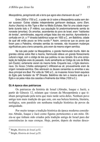 A Bíblia que Jesus lia 15
Mesopotâmia, peregrinando até a terra que agora eles chamavam de sua”.22
Entre 2000 e 1750 a.C., o poder de Ur sobre a Mesopotâmia acaba sem dei-
xar sucessor. Outras cidades independentes ganhavam destaque, como Elam,
Asshur (Assíria) no Alto Tigre e Mari no Médio Eufrates. Mari foi uma cidade impor-
tante durante todo o 3º milênio; sua população foi predominantemente semita do
noroeste (amoritas). Os amoritas, ascendentes do povo de Israel, eram “habitantes
de tendas”, seminômades, segundo antigas listas dos reis assírios. Aproveitando a
confusão em Ur, a 1ª dinastia babilônica surge em 1830 a.C., em Babilônia, cidade
da qual até então pouco se tinha ouvido.23 Assim, conclui-se que os povos que
foram para a Palestina, nômades semitas do noroeste, não trouxeram mudanças
significativas para a terra canaanita, pois eram da mesma origem semítica.
Na luta pelo poder na Mesopotâmia, o grande Hammurabi triunfa. Além de
grandes vitórias sobre Mari e Assíria, Hammurabi obteve um grande florescimento
cultural e legal, com o código de leis que publicou no seu reinado. Era uma compi-
lação de tradições orais do passado, muito semelhante ao Código de Leis da Bíblia
(em Êxodo); certamente vieram da mesma fonte. Enquanto isso, o Egito desmoro-
nava. Os hicsos (“chefes estrangeiros”) infiltraram-se ali; provavelmente eram de
origem noroeste-semítica. Eles adoravam os deuses canaanitas ou amoritas e seu
deus principal era Baal. Por volta de 1540 a.C., os invasores hicsos foram expulsos
do Egito pelo fundador da 18ª Dinastia. Babilônia não tem a mesma sorte que o
Egito e cai pelas mãos dos cassitas e finalmente dos hititas (1530 a.C.).
D) A época dos patriarcas
Os patriarcas da história de Israel (Abraão, Isaque e Jacó), a
partir de Gênesis 12, relatam que vieram da Mesopotâmia e que ti-
nham peregrinado pela terra que mais tarde seria deles. Nenhum povo
antigo tem mais tradição do que este, em sua beleza história, literária,
teológica, sem paralelo em nenhuma tradição histórica de povos da
antiguidade.
Por muito tempo a tradição histórica da época moderna conside-
rou Abraão, Isaque e Jacó como figuras pertencentes a um mito. Di-
zia-se que tinham sido criados pela tradição antiga de Israel para dar
consistências às suas crenças. Hoje, porém, depois de muitas desco-
22
Bright, História de Israel, p.52.
23
Bright, História de Israel, p.55.
 