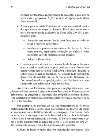 24 A Bíblia que Jesus lia
eficácia perdoadora e regeneradora de sua obra, a qual nos dá
nova vida e propósito. A fé é o meio de apropriação desse
favor imerecido;
 Aponta para o estabelecimento de uma comunidade única
dos que creem ao longo da história. Ela é uma nação santa,
povo de propriedade exclusiva de Deus (1Pe 2:9-10), e res-
ponsável por:
o Anunciar essa reconciliação com Deus que está dispo-
nível a todos os que creem;
o Implantar e promover os valores do Reino de Deus
neste mundo, espalhando redenção em Cristo a todas
as esferas da vida humana e à sua criação;
o Adorar o Deus triúno.
 E aponta para a derradeira restauração da história humana,
para a qual caminhamos e pela qual ansiamos. Neste mo-
mento Cristo terá a vitória final sobre o inimigo (Satanás) e
sobre todos os reinos humanos. Ali cessará todo sofrimento
decorrente da rebelião inicial de sua criação. Seremos, en-
fim, transformados e aperfeiçoados para desfrutarmos para
sempre da comunhão com Deus face a face.
Ao lermos as Escrituras, não podemos negligenciar esta com-
plementaridade entre o Antigo e o Novo Testamento. Caso contrário,
deixaremos de perceber a coerência dos propósitos eternos divinos.
Esta coerência se manifesta claramente pela revelação progressiva de
Deus à humanidade.
Por exemplo, os profetas do AT são fundamentos da fé cristã,
particularmente Isaías. Jesus, após sua tentação no deserto, dá início
ao seu ministério na Galiléia falando nas sinagogas. Em Nazaré, onde
morava, leu na sinagoga o texto de Isaías 61 sobre a obra do Messias
(o Servo do Senhor) aguardado até então. O Servo é apresentado co-
mo a pedra fundamental da igreja tanto em Ef 2:20 como em 1Pe 2:4-
10, juntamente com o ensino dos apóstolos e dos profetas.
O livro de Isaías é muito rico em significados teológicos. Fala
 