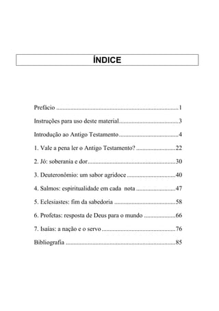 ÍNDICE
Prefácio ..............................................................................1
Instruções para uso deste material......................................3
Introdução ao Antigo Testamento......................................4
1. Vale a pena ler o Antigo Testamento? .........................22
2. Jó: soberania e dor........................................................30
3. Deuteronômio: um sabor agridoce...............................40
4. Salmos: espiritualidade em cada nota .........................47
5. Eclesiastes: fim da sabedoria .......................................58
6. Profetas: resposta de Deus para o mundo ....................66
7. Isaías: a nação e o servo...............................................76
Bibliografia ......................................................................85
 