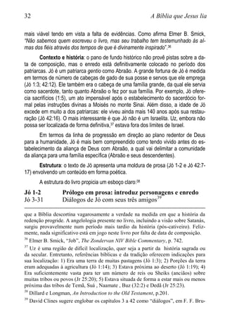 32 A Bíblia que Jesus lia
mais viável tendo em vista a falta de evidências. Como afirma Elmer B. Smick,
“Não sabemos quem escreveu o livro, mas seu trabalho tem testemunhado às al-
mas dos fiéis através dos tempos de que é divinamente inspirado”.36
Contexto e história: o pano de fundo histórico não provê pistas sobre a da-
ta de composição, mas o enredo está definitivamente colocado no período dos
patriarcas. Jó é um patriarca gentio como Abraão. A grande fortuna de Jó é medida
em termos de número de cabeças de gado de sua posse e servos que ele emprega
(Jó 1:3; 42:12). Ele também era o cabeça de uma família grande, da qual ele servia
como sacerdote, tanto quanto Abraão o fez por sua família. Por exemplo, Jó ofere-
cia sacrifícios (1:5), um ato impensável após o estabelecimento do sacerdócio for-
mal pelas instruções divinas a Moisés no monte Sinai. Além disso, a idade de Jó
excede em muito a dos patriarcas: ele viveu ainda mais 140 anos após sua restau-
ração (Jó 42:16). O mais interessante é que Jó não é um Israelita. Uz, embora não
possa ser localizada de forma definitiva,37 estava fora dos limites de Israel.
Em termos da linha de progressão em direção ao plano redentor de Deus
para a humanidade, Jó é mais bem compreendido como tendo vivido antes do es-
tabelecimento da aliança de Deus com Abraão, a qual vai delimitar a comunidade
da aliança para uma família específica (Abraão e seus descendentes).
Estrutura: o texto de Jó apresenta uma moldura de prosa (Jó 1-2 e Jó 42:7-
17) envolvendo um conteúdo em forma poética.
A estrutura do livro propicia um esboço claro:38
Jó 1-2 Prólogo em prosa: introduz personagens e enredo
Jó 3-31 Diálogos de Jó com seus três amigos39
que a Bíblia descortina vagarosamente a verdade na medida em que a história da
redenção progride. A angelologia presente no livro, incluindo a visão sobre Satanás,
surgiu provavelmente num período mais tardio da história (pós-cativeiro). Feliz-
mente, nada significativo está em jogo neste livro por falta de data de composição.
36
Elmer B. Smick, “Job”, The Zondervan NIV Bible Commentary, p. 742.
37
Uz é uma região de difícil localização, quer seja a partir da história sagrada ou
da secular. Entretanto, referências bíblicas e da tradição oferecem indicações para
sua localização: 1) Era uma terra de muitas pastagens (Jó 1:3); 2) Porções da terra
eram adequadas à agricultura (Jó 1:14); 3) Estava próxima ao deserto (Jó 1:19); 4)
Era suficientemente vasta para ter um número de reis ou Sheiks (anciãos) sobre
muitas tribos ou povos (Jr 25:20); 5) Estava situada de forma a estar mais ou menos
próxima das tribos de Temã, Suá , Naamate , Buz (32:2) e Dedã (Jr 25:23).
38
Dillard e Longman, An Introduction to the Old Testament, p.201.
39
David Clines sugere englobar os capítulos 3 a 42 como “diálogos”, em F. F. Bru-
 