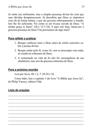 A Bíblia que Jesus lia 37
Jó sobre seu sofrimento, mas a simples presença divina fez com que
suas dúvidas desaparecessem. Jó descobriu que Deus se importava
com ele de forma íntima, e que ele governa soberanamente o mundo.
Isto lhe foi suficiente. Foi como se ele tivesse ouvido de Deus: “A
minha graça te basta” (2Co 12:7-10). E para nós hoje, basta-nos a
graciosa presença de Deus? Ou precisamos de algo mais?
Para refletir e praticar
1. Busque conhecer mais a Deus antes de emitir conceitos so-
bre a justiça divina.
2. Busque andar pela fé, como Jó, sem se preocupar com nada,
só crendo na soberania de Deus.
3. A restauração na vida de Jó não foi consequência da sua
obediência, mas sim da graciosa soberania de Deus.
Para a próxima reunião
Leia por favor, Dt 1-2, 7, 28-29 e 34.
Como líder, leia o capítulo 3 do livro “A Bíblia que Jesus lia”,
de Philip Yancey, editora Vida.
Lista de orações
________________________________________________________
________________________________________________________
________________________________________________________
________________________________________________________
________________________________________________________
________________________________________________________
________________________________________________________
________________________________________________________
________________________________________________________
 