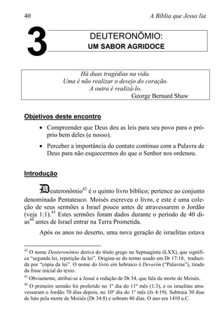 40 A Bíblia que Jesus lia
DEUTERONÔMIO:
UM SABOR AGRIDOCE
Há duas tragédias na vida.
Uma é não realizar o desejo do coração.
A outra é realizá-lo.
George Bernard Shaw
Objetivos deste encontro
 Compreender que Deus deu as leis para seu povo para o pró-
prio bem deles (e nosso).
 Perceber a importância do contato contínuo com a Palavra de
Deus para não esquecermos do que o Senhor nos ordenou.
Introdução
Deuteronômio42
é o quinto livro bíblico; pertence ao conjunto
denominado Pentateuco. Moisés escreveu o livro, e este é uma cole-
ção de seus sermões a Israel pouco antes de atravessarem o Jordão
(veja 1:1).43
Estes sermões foram dados durante o período de 40 di-
as44
antes de Israel entrar na Terra Prometida.
Após os anos no deserto, uma nova geração de israelitas estava
42
O nome Deuteronômio deriva do título grego na Septuaginta (LXX), que signifi-
ca “segunda lei, repetição da lei”. Origina-se do termo usado em Dt 17:18, traduzi-
da por “cópia da lei”. O nome do livro em hebraico é Devarím (“Palavras”), tirado
da frase inicial do texto.
43
Obviamente, atribui-se a Josué a redação de Dt 34, que fala da morte de Moisés.
44
O primeiro sermão foi proferido no 1º dia do 11º mês (1:3), e os israelitas atra-
vessaram o Jordão 70 dias depois, no 10º dia do 1º mês (Js 4:19). Subtraia 30 dias
de luto pela morte de Moisés (Dt 34:8) e sobram 40 dias. O ano era 1410 a.C.
3
 