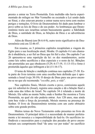 A Bíblia que Jesus lia 41
prestes a entrar na Terra Prometida. Esta multidão não havia experi-
mentado do milagre no Mar Vermelho ou escutado a Lei sendo dada
no Sinai, e eles estavam prestes a entrar numa nova terra com muitos
perigos e tentações. O livro de Deuteronômio foi dado para lembrar o
povo sobre as leis de Deus e do seu poder. As lembranças que Deute-
ronômio traria aos israelitas seriam basicamente quatro: a fidelidade
de Deus, a santidade de Deus, as bênçãos de Deus e as advertências
de Deus.
Além do Shemá (em Dt 6:4-9), outro texto significativo de Deu-
teronômio está em 32:46-47.
Em resumo, os 3 primeiros capítulos recapitulam a viagem do
Egito para a sua localização atual, Moabe. O capítulo 4 é um chama-
do à obediência, a ser fiel ao Deus que foi fiel a eles. Do capítulo 5 ao
26 apresenta-se uma repetição da lei: os dez mandamentos, assim
como leis sobre sacrifícios e dias especiais e o resto da lei. Bênçãos
são prometidas aos que obedecem (5:29; 6:17-19, 11:13-15) e fome é
prometida àqueles que infringem a lei (11:16-17).
O tema de bênção e maldição continua nos capítulos 27-30. Es-
ta parte do livro termina com uma escolha bem definida que é apre-
sentada a Israel (veja 30:19). O desejo de Deus para seu povo encon-
tra-se no que ele recomenda: “escolhe, pois, a vida”.
Nos capítulos finais, Moisés exorta o povo, comissiona aquele
que irá substituí-lo (Josué), registra uma canção e dá a bênção final a
cada uma das tribos de Israel. No capítulo 34 é relatada a morte de
Moisés. Ele subiu ao monte Nebo, onde o Senhor lhe mostrou a Terra
Prometida, na qual ele não poderia entrar. Aos 120 anos, mas ainda
com boa visão e força da juventude, Moisés morreu na presença do
Senhor. O livro de Deuteronômio termina com um curto obituário
sobre este grande profeta.
Muitos temas do Novo Testamento estão presentes no livro de
Deuteronômio. O principal deles é a necessidade de manter perfeita-
mente a lei mosaica e a impossibilidade de fazê-lo. Os sacrifícios in-
findáveis e necessários para a expiação dos pecados do povo encon-
trariam seu cumprimento final “de uma vez por todas” no sacrifício
 
