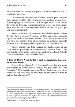 A Bíblia que Jesus lia 43
nificativa ocorre ao tomarmos o poder em nossas mãos em vez de
confiarmos em Deus.
Os sermões de Deuteronômio vêm nos recordar que a vida com
Deus nunca é tão fácil e tão estruturada como gostaríamos que fosse.
É preciso progredir enfrentando novos inimigos a cada curva. Contu-
do, temos um Deus que intencionalmente se esquece de nossos peca-
dos e se lembra de nossa fragilidade. Temos um Deus de graça, que
ama incondicionalmente.
Assim como Israel se lembrou da fidelidade de Deus, também
devemos fazer o mesmo. A travessia do Mar Vermelho, a presença
sagrada no Sinai e a bênção do maná no deserto devem ser um incen-
tivo para nós também. Uma ótima maneira de continuar seguindo
adiante é tirar um tempo para olhar para trás e ver o que Deus fez.
Temos também uma bela imagem em Deuteronômio de um
Deus amoroso que deseja um relacionamento com seus filhos. O Se-
nhor aponta o amor como o motivo pelo qual ele tirou Israel do Egito
“com mão poderosa” e os remiu (Dt 7:6-11).
4) Leia Mt 17:1-8. À luz de Dt 34, qual a importância deste mo-
mento para Moisés?
A cena da transfiguração de Jesus contém um fato que passa
despercebido de muitos cristãos. Moisés não pôde entrar na Terra
Prometida.45
Mas, naquele momento, Moisés finalmente concretizou
o sonho de sua vida: ficou de pé no topo de uma montanha bem no
meio da Terra Prometida!46
45
De acordo com alguns estudiosos, Moisés não entrou na Terra Prometida porque
ele representa a Lei, que nos conduz até a porta, mas não nos faz entrar no descanso
de Deus. Neste sentido, Josué representa a graça divina, pois seu nome (o mesmo
de Jesus) significa “salvador”. Só a graça nos conduz até a Terra Prometida onde
alcançamos descanso na presença de Deus.
46
Philip Yancey, A Bíblia que Jesus lia, p.102.
 