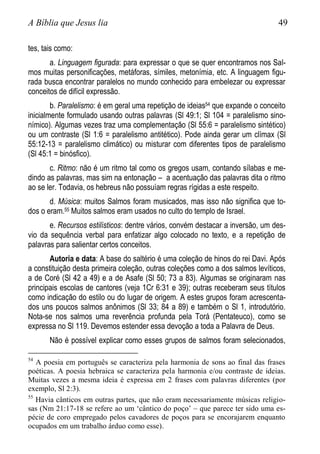 A Bíblia que Jesus lia 49
tes, tais como:
a. Linguagem figurada: para expressar o que se quer encontramos nos Sal-
mos muitas personificações, metáforas, símiles, metonímia, etc. A linguagem figu-
rada busca encontrar paralelos no mundo conhecido para embelezar ou expressar
conceitos de difícil expressão.
b. Paralelismo: é em geral uma repetição de ideias54 que expande o conceito
inicialmente formulado usando outras palavras (Sl 49:1; Sl 104 = paralelismo sino-
nímico). Algumas vezes traz uma complementação (Sl 55:6 = paralelismo sintético)
ou um contraste (Sl 1:6 = paralelismo antitético). Pode ainda gerar um clímax (Sl
55:12-13 = paralelismo climático) ou misturar com diferentes tipos de paralelismo
(Sl 45:1 = binósfico).
c. Ritmo: não é um ritmo tal como os gregos usam, contando sílabas e me-
dindo as palavras, mas sim na entonação – a acentuação das palavras dita o ritmo
ao se ler. Todavia, os hebreus não possuíam regras rígidas a este respeito.
d. Música: muitos Salmos foram musicados, mas isso não significa que to-
dos o eram.55 Muitos salmos eram usados no culto do templo de Israel.
e. Recursos estilísticos: dentre vários, convém destacar a inversão, um des-
vio da sequência verbal para enfatizar algo colocado no texto, e a repetição de
palavras para salientar certos conceitos.
Autoria e data: A base do saltério é uma coleção de hinos do rei Davi. Após
a constituição desta primeira coleção, outras coleções como a dos salmos levíticos,
a de Coré (Sl 42 a 49) e a de Asafe (Sl 50; 73 a 83). Algumas se originaram nas
principais escolas de cantores (veja 1Cr 6:31 e 39); outras receberam seus títulos
como indicação do estilo ou do lugar de origem. A estes grupos foram acrescenta-
dos uns poucos salmos anônimos (Sl 33; 84 a 89) e também o Sl 1, introdutório.
Nota-se nos salmos uma reverência profunda pela Torá (Pentateuco), como se
expressa no Sl 119. Devemos estender essa devoção a toda a Palavra de Deus.
Não é possível explicar como esses grupos de salmos foram selecionados,
54
A poesia em português se caracteriza pela harmonia de sons ao final das frases
poéticas. A poesia hebraica se caracteriza pela harmonia e/ou contraste de ideias.
Muitas vezes a mesma ideia é expressa em 2 frases com palavras diferentes (por
exemplo, Sl 2:3).
55
Havia cânticos em outras partes, que não eram necessariamente músicas religio-
sas (Nm 21:17-18 se refere ao um „cântico do poço‟ – que parece ter sido uma es-
pécie de coro empregado pelos cavadores de poços para se encorajarem enquanto
ocupados em um trabalho árduo como esse).
 
