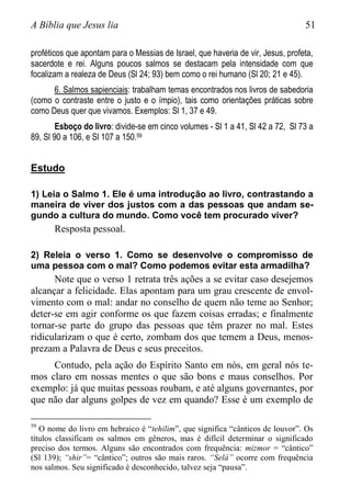 A Bíblia que Jesus lia 51
proféticos que apontam para o Messias de Israel, que haveria de vir, Jesus, profeta,
sacerdote e rei. Alguns poucos salmos se destacam pela intensidade com que
focalizam a realeza de Deus (Sl 24; 93) bem como o rei humano (Sl 20; 21 e 45).
6. Salmos sapienciais: trabalham temas encontrados nos livros de sabedoria
(como o contraste entre o justo e o ímpio), tais como orientações práticas sobre
como Deus quer que vivamos. Exemplos: Sl 1, 37 e 49.
Esboço do livro: divide-se em cinco volumes - Sl 1 a 41, Sl 42 a 72, Sl 73 a
89, Sl 90 a 106, e Sl 107 a 150.59
Estudo
1) Leia o Salmo 1. Ele é uma introdução ao livro, contrastando a
maneira de viver dos justos com a das pessoas que andam se-
gundo a cultura do mundo. Como você tem procurado viver?
Resposta pessoal.
2) Releia o verso 1. Como se desenvolve o compromisso de
uma pessoa com o mal? Como podemos evitar esta armadilha?
Note que o verso 1 retrata três ações a se evitar caso desejemos
alcançar a felicidade. Elas apontam para um grau crescente de envol-
vimento com o mal: andar no conselho de quem não teme ao Senhor;
deter-se em agir conforme os que fazem coisas erradas; e finalmente
tornar-se parte do grupo das pessoas que têm prazer no mal. Estes
ridicularizam o que é certo, zombam dos que temem a Deus, menos-
prezam a Palavra de Deus e seus preceitos.
Contudo, pela ação do Espírito Santo em nós, em geral nós te-
mos claro em nossas mentes o que são bons e maus conselhos. Por
exemplo: já que muitas pessoas roubam, e até alguns governantes, por
que não dar alguns golpes de vez em quando? Esse é um exemplo de
59
O nome do livro em hebraico é “tehilim”, que significa “cânticos de louvor”. Os
títulos classificam os salmos em gêneros, mas é difícil determinar o significado
preciso dos termos. Alguns são encontrados com frequência: mizmor = “cântico”
(Sl 139); “shir”= “cântico”; outros são mais raros. “Selá” ocorre com frequência
nos salmos. Seu significado é desconhecido, talvez seja “pausa”.
 