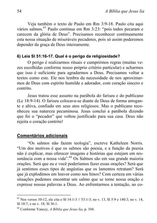 54 A Bíblia que Jesus lia
Veja também o texto de Paulo em Rm 3:9-18. Paulo cita aqui
vários salmos.63
Paulo continua em Rm 3:23: “pois todos pecaram e
carecem da glória de Deus”. Precisamos reconhecer continuamente
esta nossa situação de miseráveis pecadores, pois só assim poderemos
depender da graça de Deus inteiramente.
6) Leia Sl 51:16-17. Qual é o perigo da religiosidade?
O perigo é realizarmos rituais e cumprirmos regras (muitas ve-
zes escolhidas conforme nosso próprio critério particular) e acharmos
que isso é suficiente para agradarmos a Deus. Precisamos voltar a
textos como este. Ele nos lembra da necessidade de nos aproximar-
mos de Deus com espírito humilde e adorador, com coração sincero e
contrito.
Jesus tratou esse assunto na parábola do fariseu e do publicano
(Lc 18:9-14). O fariseu colocava-se diante de Deus de forma arrogan-
te e altiva, confiado em seus atos religiosos. Mas o publicano reco-
nheceu sua natureza pecaminosa. Jesus conclui a parábola dizendo
que foi o “pecador” que voltou justificado para sua casa. Deus não
rejeita o coração contrito!
Comentários adicionais
“Os salmos não fazem teologia”, escreve Katheleen Norris.
“Um dos motivos é que os salmos são poesia, e a função da poesia
não é explicar, mas oferecer imagens e histórias que estejam em res-
sonância com a nossa vida”.64
Os Salmos são em sua grande maioria
orações. Será que eu e você poderíamos fazer essas orações? Será que
já sentimos esses tipos de angústias que os lamentos retratam? Será
que já explodimos em louvor como nos hinos? Com certeza em várias
situações podemos encontrar um salmo que se torne nossa oração e
expresse nossas palavras a Deus. Ao enfrentarmos a tentação, ao co-
63
Nos versos 10-12, ele cita o Sl 14:1-3 // 53:1-3; no v. 13, Sl 5:9 e 140:3; no v. 14,
Sl 10:7; e no v. 18, Sl 36:1.
64
Conforme Yancey, A Bíblia que Jesus lia, p. 104.
 