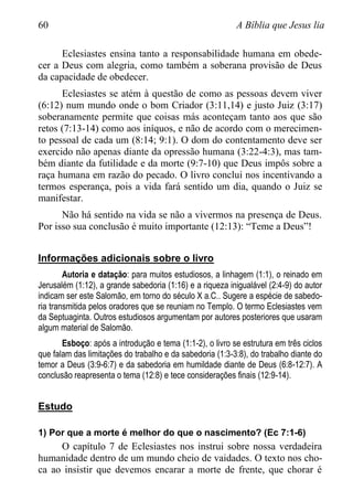 60 A Bíblia que Jesus lia
Eclesiastes ensina tanto a responsabilidade humana em obede-
cer a Deus com alegria, como também a soberana provisão de Deus
da capacidade de obedecer.
Eclesiastes se atém à questão de como as pessoas devem viver
(6:12) num mundo onde o bom Criador (3:11,14) e justo Juiz (3:17)
soberanamente permite que coisas más aconteçam tanto aos que são
retos (7:13-14) como aos iníquos, e não de acordo com o merecimen-
to pessoal de cada um (8:14; 9:1). O dom do contentamento deve ser
exercido não apenas diante da opressão humana (3:22-4:3), mas tam-
bém diante da futilidade e da morte (9:7-10) que Deus impôs sobre a
raça humana em razão do pecado. O livro conclui nos incentivando a
termos esperança, pois a vida fará sentido um dia, quando o Juiz se
manifestar.
Não há sentido na vida se não a vivermos na presença de Deus.
Por isso sua conclusão é muito importante (12:13): “Teme a Deus”!
Informações adicionais sobre o livro
Autoria e datação: para muitos estudiosos, a linhagem (1:1), o reinado em
Jerusalém (1:12), a grande sabedoria (1:16) e a riqueza inigualável (2:4-9) do autor
indicam ser este Salomão, em torno do século X a.C.. Sugere a espécie de sabedo-
ria transmitida pelos oradores que se reuniam no Templo. O termo Eclesiastes vem
da Septuaginta. Outros estudiosos argumentam por autores posteriores que usaram
algum material de Salomão.
Esboço: após a introdução e tema (1:1-2), o livro se estrutura em três ciclos
que falam das limitações do trabalho e da sabedoria (1:3-3:8), do trabalho diante do
temor a Deus (3:9-6:7) e da sabedoria em humildade diante de Deus (6:8-12:7). A
conclusão reapresenta o tema (12:8) e tece considerações finais (12:9-14).
Estudo
1) Por que a morte é melhor do que o nascimento? (Ec 7:1-6)
O capítulo 7 de Eclesiastes nos instrui sobre nossa verdadeira
humanidade dentro de um mundo cheio de vaidades. O texto nos cho-
ca ao insistir que devemos encarar a morte de frente, que chorar é
 