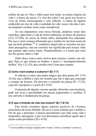 A Bíblia que Jesus lia 61
melhor do que rir. Mas o sábio autor tem razão: as muitas alegrias da
vida e a busca do prazer (“o riso dos tolos”) em geral nos levam a
viver de forma inconsequente e sem reflexão. A morte de alguém
conhecido nos traz de volta à realidade da vida: nossa vida não é eter-
na (enquanto estamos neste corpo corruptível).
Ao nos depararmos com nossa finitude, podemos tomar dois
caminhos: aproveitar a vida de forma hedonista, na busca de prazeres
(1Co 15:32b), ou usá-la de forma sábia, alcançando boa reputação.
Por isso o autor começa afirmando que é melhor ter um bom nome do
que um bom perfume.66
A verdadeira alegria não se encontra nos pra-
zeres passageiros, mas em construir um significado para nossas vidas
que perdure após nossa morte. Paradoxalmente, é a morte que mais
nos faz pensar sobre a vida!
Além disso, temos outro motivo para encarar a morte com ale-
gria. Para os que temem ao Senhor, a morte é “incomparavelmente
melhor” (Fp 1:21-23), pois estarão com Cristo para sempre.
2) Como você analisa o suborno? (Ec 7:7)
O suborno é como uma pedra mágica que abre portas (Pv 17:8;
18:16), mas a Bíblia é clara em mostrar que isto é algo que corrompe
o coração do homem. Ele perverte o caminho da justiça (Pv 17:23),
cega até o perspicaz e o justo (Ex 23:8).
O presente de alguém, mesmo quando oferecido com inocência,
pode nos levar à parcialidade em nossos julgamentos e escolhas. E
isto subverte o fundamento da justiça.
3) O que a finitude da vida nos ensina? (Ec 7:8-14)
Este trecho considera alguns aspectos positivos de vivermos
conscientes de nossa finitude. De novo o texto salienta que é melhor o
fim do que o princípio; é preciso percebermos que tudo nesta vida é
temporário, passageiro, e por isso precisamos considerar aquilo que é
eterno como prioritário (2Co 4:18).
66
Um trocadilho na língua original entre “nome” (shem) e “perfume” (shemen).
 
