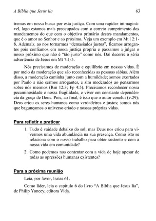 A Bíblia que Jesus lia 63
tremos em nossa busca por esta justiça. Com uma rapidez inimaginá-
vel, logo estamos mais preocupados com o correto cumprimento dos
mandamentos do que com o objetivo primário destes mandamentos,
que é o amor ao Senhor e ao próximo. Veja um exemplo em Mt 12:1-
8. Ademais, ao nos tornarmos “demasiados justos”, ficamos arrogan-
tes pois confiamos em nossa justiça própria e passamos a julgar o
nosso próximo que não é “tão justo” como nós. Daí decorre a séria
advertência de Jesus em Mt 7:1-5.
Nós precisamos de moderação e equilíbrio em nossas vidas. É
por meio da moderação que são reconhecidas as pessoas sábias. Além
disso, a moderação caminha junto com a humildade; somos exortados
por Paulo a não sermos arrogantes, e sim moderados ao pensarmos
sobre nós mesmos (Rm 12:3; Fp 4:5). Precisamos reconhecer nossa
pecaminosidade e nossa fragilidade, e viver em constante dependên-
cia da graça de Deus. Pois, ao final, é isso que o autor conclui (v.29):
Deus criou os seres humanos como verdadeiros e justos; somos nós
que bagunçamos o universo criado e nossas próprias vidas.
Para refletir e praticar
1. Tudo é vaidade debaixo do sol, mas Deus nos criou para vi-
vermos uma vida abundância na sua presença. Como isto se
relaciona com o nosso trabalho para obter sustento e com a
nossa vida em comunidade?
2. Como podemos nos contentar com a vida de hoje apesar de
todas as opressões humanas existentes?
Para a próxima reunião
Leia, por favor, Isaías 61.
Como líder, leia o capítulo 6 do livro “A Bíblia que Jesus lia”,
de Philip Yancey, editora Vida.
 