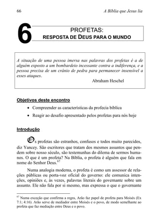 66 A Bíblia que Jesus lia
PROFETAS:
RESPOSTA DE DEUS PARA O MUNDO
A situação de uma pessoa imersa nas palavras dos profetas é a de
alguém exposto a um bombardeio incessante contra a indiferença, e a
pessoa precisa de um crânio de pedra para permanecer insensível a
esses ataques.
Abraham Heschel
Objetivos deste encontro
 Compreender as características da profecia bíblica
 Reagir ao desafio apresentado pelos profetas para nós hoje
Introdução
Os profetas são estranhos, confusos e todos muito parecidos,
diz Yancey. São escritores que tratam dos mesmos assuntos que pen-
dem sobre nosso século, são testemunhas do dilema de sermos huma-
nos. O que é um profeta? Na Bíblia, o profeta é alguém que fala em
nome do Senhor Deus.67
Numa analogia moderna, o profeta é como um assessor de rela-
ções públicas ou porta-voz oficial do governo: ele comunica inten-
ções, opiniões e, às vezes, palavras literais do governante sobre um
assunto. Ele não fala por si mesmo, mas expressa o que o governante
67
Numa exceção que confirma a regra, Arão faz papel de profeta para Moisés (Ex
7:1; 4:16). Arão serve de mediador entre Moisés e o povo, de modo semelhante ao
profeta que faz mediação entre Deus e o povo.
6
 