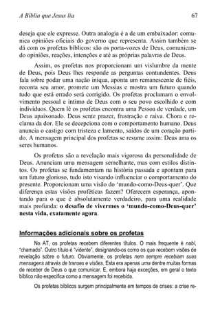 A Bíblia que Jesus lia 67
deseja que ele expresse. Outra analogia é a de um embaixador: comu-
nica opiniões oficiais do governo que representa. Assim também se
dá com os profetas bíblicos: são os porta-vozes de Deus, comunican-
do opiniões, reações, intenções e até as próprias palavras de Deus.
Assim, os profetas nos proporcionam um vislumbre da mente
de Deus, pois Deus lhes responde as perguntas contundentes. Deus
fala sobre podar uma nação iníqua, aponta um remanescente de fiéis,
reconta seu amor, promete um Messias e mostra um futuro quando
tudo que está errado será corrigido. Os profetas proclamam o envol-
vimento pessoal e íntimo de Deus com o seu povo escolhido e com
indivíduos. Quem lê os profetas encontra uma Pessoa de verdade, um
Deus apaixonado. Deus sente prazer, frustração e raiva. Chora e re-
clama da dor. Ele se decepciona com o comportamento humano. Deus
anuncia o castigo com tristeza e lamento, saídos de um coração parti-
do. A mensagem principal dos profetas se resume assim: Deus ama os
seres humanos.
Os profetas são a revelação mais vigorosa da personalidade de
Deus. Anunciam uma mensagem semelhante, mas com estilos distin-
tos. Os profetas se fundamentam na história passada e apontam para
um futuro glorioso, tudo isto visando influenciar o comportamento do
presente. Proporcionam uma visão do „mundo-como-Deus-quer‟. Que
diferença estas visões proféticas fazem? Oferecem esperança, apon-
tando para o que é absolutamente verdadeiro, para uma realidade
mais profunda: o desafio de vivermos o ‘mundo-como-Deus-quer’
nesta vida, exatamente agora.
Informações adicionais sobre os profetas
No AT, os profetas recebem diferentes títulos. O mais frequente é nabí,
“chamado”. Outro título é “vidente”, designando-os como os que recebem visões de
revelação sobre o futuro. Obviamente, os profetas nem sempre recebiam suas
mensagens através de transes e visões. Esta era apenas uma dentre muitas formas
de receber de Deus o que comunicar. E, embora haja exceções, em geral o texto
bíblico não especifica como a mensagem foi recebida.
Os profetas bíblicos surgem principalmente em tempos de crises: a crise re-
 