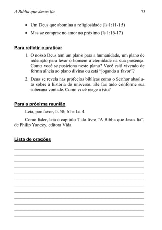 A Bíblia que Jesus lia 73
 Um Deus que abomina a religiosidade (Is 1:11-15)
 Mas se compraz no amor ao próximo (Is 1:16-17)
Para refletir e praticar
1. O nosso Deus tem um plano para a humanidade, um plano de
redenção para levar o homem à eternidade na sua presença.
Como você se posiciona neste plano? Você está vivendo de
forma alheia ao plano divino ou está “jogando a favor”?
2. Deus se revela nas profecias bíblicas como o Senhor absolu-
to sobre a história do universo. Ele faz tudo conforme sua
soberana vontade. Como você reage a isto?
Para a próxima reunião
Leia, por favor, Is 58; 61 e Lc 4.
Como líder, leia o capítulo 7 do livro “A Bíblia que Jesus lia”,
de Philip Yancey, editora Vida.
Lista de orações
________________________________________________________
________________________________________________________
________________________________________________________
________________________________________________________
________________________________________________________
________________________________________________________
________________________________________________________
________________________________________________________
________________________________________________________
________________________________________________________
________________________________________________________
________________________________________________________
 