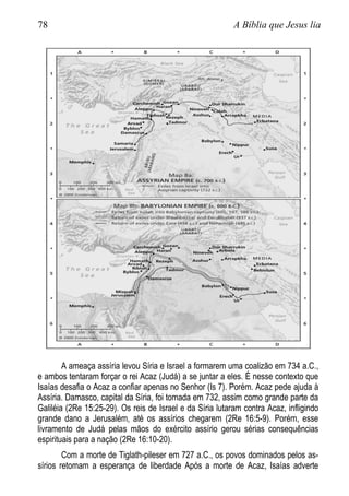 78 A Bíblia que Jesus lia
A ameaça assíria levou Síria e Israel a formarem uma coalizão em 734 a.C.,
e ambos tentaram forçar o rei Acaz (Judá) a se juntar a eles. É nesse contexto que
Isaías desafia o Acaz a confiar apenas no Senhor (Is 7). Porém. Acaz pede ajuda à
Assíria. Damasco, capital da Síria, foi tomada em 732, assim como grande parte da
Galiléia (2Re 15:25-29). Os reis de Israel e da Síria lutaram contra Acaz, infligindo
grande dano a Jerusalém, até os assírios chegarem (2Re 16:5-9). Porém, esse
livramento de Judá pelas mãos do exército assírio gerou sérias consequências
espirituais para a nação (2Re 16:10-20).
Com a morte de Tiglath-pileser em 727 a.C., os povos dominados pelos as-
sírios retomam a esperança de liberdade Após a morte de Acaz, Isaías adverte
 