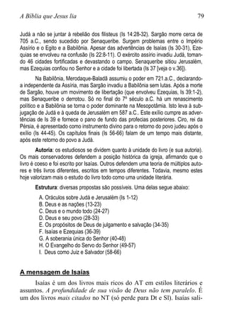 A Bíblia que Jesus lia 79
Judá a não se juntar à rebelião dos filisteus (Is 14:28-32). Sargão morre cerca de
705 a.C., sendo sucedido por Senaqueribe. Surgem problemas entre o Império
Assírio e o Egito e a Babilônia. Apesar das advertências de Isaías (Is 30-31), Eze-
quias se envolveu na confusão (Is 22:8-11). O exército assírio invadiu Judá, toman-
do 46 cidades fortificadas e devastando o campo. Senaqueribe sitiou Jerusalém,
mas Ezequias confiou no Senhor e a cidade foi libertada (Is 37 [veja o v.36]).
Na Babilônia, Merodaque-Baladã assumiu o poder em 721.a.C., declarando-
a independente da Assíria, mas Sargão invadiu a Babilônia sem lutas. Após a morte
de Sargão, houve um movimento de libertação (que envolveu Ezequias, Is 39:1-2),
mas Senaqueribe o derrotou. Só no final do 7º século a.C. há um renascimento
político e a Babilônia se torna o poder dominante na Mesopotâmia. Isto leva à sub-
jugação de Judá e à queda de Jerusalém em 587 a.C.. Este exílio cumpre as adver-
tências de Is 39 e fornece o pano de fundo das profecias posteriores. Ciro, rei da
Pérsia, é apresentado como instrumento divino para o retorno do povo judeu após o
exílio (Is 44-45). Os capítulos finais (Is 56-66) falam de um tempo mais distante,
após este retorno do povo a Judá.
Autoria: os estudiosos se dividem quanto à unidade do livro (e sua autoria).
Os mais conservadores defendem a posição histórica da igreja, afirmando que o
livro é coeso e foi escrito por Isaías. Outros defendem uma teoria de múltiplos auto-
res e três livros diferentes, escritos em tempos diferentes. Todavia, mesmo estes
hoje valorizam mais o estudo do livro todo como uma unidade literária.
Estrutura: diversas propostas são possíveis. Uma delas segue abaixo:
A. Oráculos sobre Judá e Jerusalém (Is 1-12)
B. Deus e as nações (13-23)
C. Deus e o mundo todo (24-27)
D. Deus e seu povo (28-33)
E. Os propósitos de Deus de julgamento e salvação (34-35)
F. Isaías e Ezequias (36-39)
G. A soberania única do Senhor (40-48)
H. O Evangelho do Servo do Senhor (49-57)
I. Deus como Juiz e Salvador (58-66)
A mensagem de Isaías
Isaías é um dos livros mais ricos do AT em estilos literários e
assuntos. A profundidade de sua visão de Deus não tem paralelo. É
um dos livros mais citados no NT (só perde para Dt e Sl). Isaías sali-
 