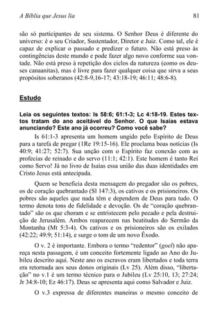 A Bíblia que Jesus lia 81
são só participantes de seu sistema. O Senhor Deus é diferente do
universo: é o seu Criador, Sustentador, Diretor e Juiz. Como tal, ele é
capaz de explicar o passado e predizer o futuro. Não está preso às
contingências deste mundo e pode fazer algo novo conforme sua von-
tade. Não está preso à repetição dos ciclos da natureza (como os deu-
ses canaanitas), mas é livre para fazer qualquer coisa que sirva a seus
propósitos soberanos (42:8-9,16-17; 43:18-19; 46:11; 48:6-8).
Estudo
Leia os seguintes textos: Is 58:6; 61:1-3; Lc 4:18-19. Estes tex-
tos tratam do ano aceitável do Senhor. O que Isaías estava
anunciando? Este ano já ocorreu? Como você sabe?
Is 61:1-3 apresenta um homem ungido pelo Espírito de Deus
para a tarefa de pregar (1Re 19:15-16). Ele proclama boas notícias (Is
40:9; 41:27; 52:7). Sua unção com o Espírito faz conexão com as
profecias de reinado e do servo (11:1; 42:1). Este homem é tanto Rei
como Servo! Já no livro de Isaías essa união das duas identidades em
Cristo Jesus está antecipada.
Quem se beneficia desta mensagem do pregador são os pobres,
os de coração quebrantado (Sl 147:3), os cativos e os prisioneiros. Os
pobres são aqueles que nada têm e dependem de Deus para tudo. O
termo denota tons de fidelidade e devoção. Os de “coração quebran-
tado” são os que choram e se entristecem pelo pecado e pela destrui-
ção de Jerusalém. Ambos reaparecem nas beatitudes do Sermão da
Montanha (Mt 5:3-4). Os cativos e os prisioneiros são os exilados
(42:22; 49:9; 51:14), e surge o tom de um novo Êxodo.
O v. 2 é importante. Embora o termo “redentor” (goel) não apa-
reça nesta passagem, é um conceito fortemente ligado ao Ano do Ju-
bileu descrito aqui. Neste ano os escravos eram libertados e toda terra
era retornada aos seus donos originais (Lv 25). Além disso, “liberta-
ção” no v.1 é um termo técnico para o Jubileu (Lv 25:10, 13; 27:24;
Jr 34:8-10; Ez 46:17). Deus se apresenta aqui como Salvador e Juiz.
O v.3 expressa de diferentes maneiras o mesmo conceito de
 
