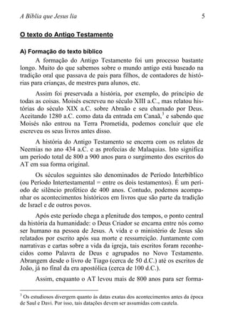 A Bíblia que Jesus lia 5
O texto do Antigo Testamento
A) Formação do texto bíblico
A formação do Antigo Testamento foi um processo bastante
longo. Muito do que sabemos sobre o mundo antigo está baseado na
tradição oral que passava de pais para filhos, de contadores de histó-
rias para crianças, de mestres para alunos, etc.
Assim foi preservada a história, por exemplo, do princípio de
todas as coisas. Moisés escreveu no século XIII a.C., mas relatou his-
tórias do século XIX a.C. sobre Abraão e seu chamado por Deus.
Aceitando 1280 a.C. como data da entrada em Canaã,3
e sabendo que
Moisés não entrou na Terra Prometida, podemos concluir que ele
escreveu os seus livros antes disso.
A história do Antigo Testamento se encerra com os relatos de
Neemias no ano 434 a.C. e as profecias de Malaquias. Isto significa
um período total de 800 a 900 anos para o surgimento dos escritos do
AT em sua forma original.
Os séculos seguintes são denominados de Período Interbíblico
(ou Período Intertestamental = entre os dois testamentos). É um perí-
odo de silêncio profético de 400 anos. Contudo, podemos acompa-
nhar os acontecimentos históricos em livros que são parte da tradição
de Israel e de outros povos.
Após este período chega a plenitude dos tempos, o ponto central
da história da humanidade: o Deus Criador se encarna entre nós como
ser humano na pessoa de Jesus. A vida e o ministério de Jesus são
relatados por escrito após sua morte e ressurreição. Juntamente com
narrativas e cartas sobre a vida da igreja, tais escritos foram reconhe-
cidos como Palavra de Deus e agrupados no Novo Testamento.
Abrangem desde o livro de Tiago (cerca de 50 d.C.) até os escritos de
João, já no final da era apostólica (cerca de 100 d.C.).
Assim, enquanto o AT levou mais de 800 anos para ser forma-
3
Os estudiosos divergem quanto às datas exatas dos acontecimentos antes da época
de Saul e Davi. Por isso, tais datações devem ser assumidas com cautela.
 
