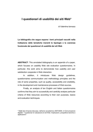 I questionari di usabilità dei siti Web*

                                                              di Valentina Iannaco




La bibliografia che segue espone i temi principali raccolti nella
trattazione delle tematiche inerenti le tipologie e la coerenza
funzionale dei questionari di usabilità dei siti Web




ABSTRACT: This annotated bibliography is an appendix of a paper,
which focuses on usability Web site evaluation questionnaires. In
particular, this work aims to demonstrate how usability and user
satisfaction cooperate in Web interaction.
        In    addition,      it    introduces       Web       design       guidelines,
questionnaires communication and methodology principles and the
role of some properties, such as quality, accessibility and credibility,
in the development and maintenance processes of Web sources.
        Finally, an analysis of ten English and Italian questionnaires
confirms that they aim to successfully and carefully analyse particular
criteria of Web resources according to their own purposes, basics
and evaluation techniques.




* Dalla tesi di laurea discussa, nell’anno accademico 2007/2008, in Comunicazione
digitale: “I questionari di valutazione di siti Web. Implicazioni, prospettive teoriche e
applicazioni.”
 