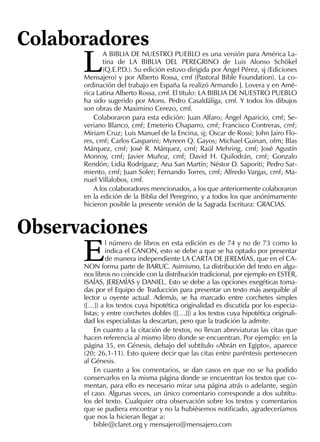 L
A BIBLIA DE NUESTRO PUEBLO es una versión para América La-
tina de LA BIBLIA DEL PEREGRINO de Luis Alonso Schökel
(Q.E.P.D.). Su edición estuvo dirigida por Ángel Pérez, sj (Ediciones
Mensajero) y por Alberto Rossa, cmf (Pastoral Bible Foundation). La co-
ordinación del trabajo en España la realizó Armando J. Lovera y en Amé-
rica Latina Alberto Rossa, cmf. El título: LA BIBLIA DE NUESTRO PUEBLO
ha sido sugerido por Mons. Pedro Casaldáliga, cmf. Y todos los dibujos
son obras de Maximino Cerezo, cmf.
Colaboraron para esta edición: Juan Alfaro; Ángel Aparicio, cmf; Se-
veriano Blanco, cmf; Emeterio Chaparro, cmf; Francisco Contreras, cmf;
Miriam Cruz; Luis Manuel de la Encina, sj; Oscar de Rossi; John Jairo Flo-
res, cmf; Carlos Gasparini; Myreen Q. Gayos; Michael Guinan, ofm; Blas
Márquez, cmf; José R. Márquez, cmf; Raúl Mehring, cmf; José Agustín
Monroy, cmf; Javier Muñoz, cmf; David H. Quilodrán, cmf; Gonzalo
Rendón; Lidia Rodríguez; Ana San Martín; Néstor D. Saporiti; Pedro Sar-
miento, cmf; Juan Soler; Fernando Torres, cmf; Alfredo Vargas, cmf; Ma-
nuel Villalobos, cmf.
A los colaboradores mencionados, a los que anteriormente colaboraron
en la edición de la Biblia del Peregrino, y a todos los que anónimamente
hicieron posible la presente versión de la Sagrada Escritura: GRACIAS.
Colaboradores
E
l número de libros en esta edición es de 74 y no de 73 como lo
indica el CANON, esto se debe a que se ha optado por presentar
de manera independiente LA CARTA DE JEREMÍAS, que en el CA-
NON forma parte de BARUC. Asimismo, La distribución del texto en algu-
nos libros no coincide con la distribución tradicional, por ejemplo en ESTER,
ISAÍAS, JEREMÍAS y DANIEL. Esto se debe a las opciones exegéticas toma-
das por el Equipo de Traducción para presentar un texto más asequible al
lector u oyente actual. Además, se ha marcado entre corchetes simples
([…]) a los textos cuya hipotética originalidad es discutida por los especia-
listas; y entre corchetes dobles ([[…]]) a los textos cuya hipotética originali-
dad los especialistas la descartan, pero que la tradición la admite.
En cuanto a la citación de textos, no llevan abreviaturas las citas que
hacen referencia al mismo libro donde se encuentran. Por ejemplo: en la
página 35, en Génesis, debajo del subtítulo «Abrán en Egipto», aparece
(20; 26,1-11). Esto quiere decir que las citas entre paréntesis pertenecen
al Génesis.
En cuanto a los comentarios, se dan casos en que no se ha podido
conservarlos en la misma página donde se encuentran los textos que co-
mentan, para ello es necesario mirar una página atrás o adelante, según
el caso. Algunas veces, un único comentario corresponde a dos subtítu-
los del texto. Cualquier otra observación sobre los textos y comentarios
que se pudiera encontrar y no la hubiésemos notiﬁcado, agradeceríamos
que nos la hicieran llegar a:
bible@claret.org y mensajero@mensajero.com
Observaciones
 