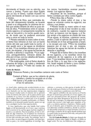derrotando al faraón con su ejército, sus
carros y jinetes; 18 para que sepa Egipto
que yo soy el Señor, cuando muestre mi
gloria derrotando al faraón con sus carros
y jinetes.
19 El ángel de Dios, que caminaba de-
lante del campamento israelita, se levantó
y pasó a su retaguardia; la columna de nu-
bes que estaba delante de ellos se puso de-
trás de ellos, 20 metiéndose entre el campa-
mento egipcio y el campamento israelita; la
nube se oscureció y la noche quedó oscu-
ra, de modo que no pudieron acercarse
unos a otros en toda la noche.
21 Moisés extendió la mano sobre el mar,
el Señor hizo retirarse al mar con un fuerte
viento del este que sopló toda la noche; el
mar quedó seco y las aguas se dividieron
en dos. 22 Los israelitas entraron por el mar
a pie, sin mojarse, y las aguas les hacían de
muralla a derecha e izquierda. 23 Los egip-
cios, persiguiéndolos, entraron detrás de
ellos por el mar, con los caballos del faraón,
sus carros y sus jinetes.
24 De madrugada, miró el Señor desde la
columna de fuego y de nubes y desbarató
al ejército egipcio. 25 Trabó las ruedas de
los carros, haciéndolos avanzar pesada-
mente. Los egipcios dijeron:
–Huyamos de los israelitas, porque el
Señor combate por ellos contra Egipto.
26 Pero Dios dijo a Moisés:
–Tiende tu mano sobre el mar, y las
aguas se volverán contra los egipcios, sus
carros y sus jinetes.
27 Moisés tendió su mano sobre el mar:
al despuntar el día el mar recobró su esta-
do ordinario, cuando los egipcios trataron
de huir, se toparon con las aguas, y el Se-
ñor arrojó a los egipcios en medio del mar.
28 Las aguas, al reunirse, cubrieron carros,
jinetes y todo el ejército del faraón que ha-
bía entrado en el mar persiguiendo a Israel,
y no escapó uno solo. 29 Pero los israelitas
pasaron por el mar a pie, sin mojarse,
mientras las aguas les hacían de muralla a
derecha e izquierda.
30 Aquel día el Señor libró a los israelitas
de los egipcios, y los israelitas vieron los
cadáveres de los egipcios a la orilla del
mar. 31 Los israelitas vieron la mano magní-
ﬁca de Dios y lo que hizo a los egipcios.
Así, Israel respetó al Señor y tuvo conﬁan-
za en él y en Moisés, su servidor.
co. Israel relee, repiensa este acontecimiento en mo-
mentos críticos de su historia y no tiene inconvenien-
te en ilustrarlo con las más espectaculares imágenes
que buscan resaltar tanto el extremo de la opresión
como el extremo del amor y de la justicia divina que
combatió en su favor. Con ello actualiza los eventos
de la antigua liberación y señala que si en el pasado
Dios combatió por el pueblo esclavizado y lo liberó,
también en el presente puede hacerlo, quizá con sig-
nos y prodigios mucho más espectaculares.
Es muy signiﬁcativo que esta batalla ﬁnal contra
Egipto se dé precisamente en el mar y que concluya
con la escena en la cual las aguas marinas engullen al
faraón y a su ejército. Para los israelitas, el mar es sím-
bolo de algo misterioso. En él habitan los monstruos
que atacan a cuantos entran en él, monstruos que aún
no han sido vencidos por nadie. Sin embargo, aquí el
mar se abre, no para tragarse al pueblo, sino para per-
mitir su paso, y se cierra tragándose al enemigo. Este
«abrirse» y «cerrarse» se dan gracias al poder del Se-
ñor, de modo que el Señor es el único que puede ven-
cer a los misteriosos y poderosos seres del mar.
Otro aspecto simbólico de esta escena es el hecho
de que el faraón haya perecido en el mar. Egipto y fa-
raón son personiﬁcaciones del proyecto de muerte,
proyecto que debe desaparecer de la faz de la tierra.
De ahí que la teología y la religiosidad israelitas hayan
creado esta escena y este lugar para «sepultar» al fa-
raón y su sistema opresivo y represivo. Hubiera podi-
do ser el desierto, pero el desierto será otro espacio
con diferentes sentidos simbólicos, donde la concien-
cia del pueblo empezará su etapa formativa. El mar es
así el lugar, el abismo de las aguas donde tendrían que
ir a parar todos los proyectos anti-vida, anti-justicia de
Egipto y de la historia.
15,1-21 Canto de Moisés. Es lógico que después de
semejante victoria sobre Egipto la alegría y el júbilo se
hagan sentir. Por eso, las tradiciones más antiguas po-
111 ÉXODO 15
Canto de Moisés
1 Entonces Moisés y los israelitas cantaron este canto al Señor:
Cantaré al Señor, que se ha cubierto de gloria,
caballos y jinetes ha arrojado en el mar.
2 Mi fuerza y mi poder es el Señor,
él fue mi salvación.
15
 