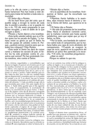 junto a la olla de carne y comíamos pan
hasta hartarnos! Nos han traído a este de-
sierto para matar de hambre a toda esta co-
munidad.
4 El Señor dijo a Moisés:
–Yo les haré llover pan del cielo: que el
pueblo salga a recoger la ración de cada
día; lo pondré a prueba, a ver si guarda mi
ley o no. 5 El día sexto prepararán lo que
hayan recogido, y será el doble de lo que
recogen a diario.
6 Moisés y Aarón dijeron a los israelitas:
–Esta tarde ustedes sabrán que es el Se-
ñor quien los ha sacado de Egipto, 7 y ma-
ñana verán su gloria ya que el Señor ha
oído las quejas de ustedes contra él. Por-
que, ¿quiénes somos nosotros para que us-
tedes nos critiquen? 8 Dijo Moisés:
–Esta tarde el Señor les dará de comer
carne y mañana los saciará de pan; el Se-
ñor los ha oído protestar contra él; ¿no-
sotros qué somos? No han protestado con-
tra nosotros, sino contra el Señor.
9 Moisés dijo a Aarón:
–Di a la asamblea de los israelitas: Acér-
quense al Señor, que ha escuchado sus
protestas.
10 Mientras Aarón hablaba a la asam-
blea, ellos miraron hacia el desierto y vie-
ron la Gloria del Señor, que aparecía en la
nube.
11 El Señor dijo a Moisés:
12 –He oído las protestas de los israelitas.
Diles: Hacia el atardecer comerán carne,
por la mañana comerán pan hasta quedar
satisfechos, para que sepan que yo soy el
Señor, su Dios.
13 Por la tarde, una bandada de codorni-
ces cubrió todo el campamento; por la ma-
ñana había una capa de rocío alrededor del
campamento. 14 Cuando se evaporó la
capa de rocío, apareció en la superﬁcie del
desierto un polvo ﬁno parecido a la escar-
cha. 15 Al verlo, los israelitas preguntaron:
–¿Qué es esto?
Porque no sabían lo que era.
de las mínimas «seguridades» y «comodidades» que
dejaron en Egipto (2) parecen ser el motivo por el cual
los israelitas revientan en una airada protesta contra
sus líderes. Uno esperaría que la reacción del Señor
contra este amotinamiento fuera de ira, pero su res-
puesta es serena y pacíﬁca: habrá alimento para to-
dos, todos los días; pero no sólo eso, también habrá
algunas disposiciones y mandatos para ver si el pueblo
los cumple o no (4). Y en efecto, hay por lo menos
cuatro mandatos importantes en el contexto del sumi-
nistro del alimento: 1. Cada uno debía recoger sólo lo
que necesitaba para comer (16); justo reparto de los
bienes. 2. Nadie debía guardar para el día siguiente
(19): contra el acaparamiento, la acumulación de
bienes y la concentración en pocas manos. 3. Reser-
var el día séptimo como día de descanso consagrado
al Señor (23.29); previene la deshumanización del ser
humano por su exclusiva dedicación al trabajo. 4.
Conservar dos litros del maná como testimonio para
las generaciones venideras (33). En un contexto de
hambre, sed e incomodidad propia del desierto, el es-
critor se vale de algo tan natural como es la presencia
del «maná» y de las codornices; éstas podían ser fácil-
mente capturadas al regreso de un largo recorrido
desde Europa porque llegaban extenuadas a la penín-
sula del Sinaí. Mediante estos datos, el redactor bíbli-
co, posiblemente perteneciente a la corriente sacer-
dotal (P), reelabora la antigua tradición yahvista (J)
sobre el alimento milagroso en el desierto y lo eleva a
la categoría de relato simbólico.
No se trata de recontar a secas los «milagros» ocu-
rridos en el desierto. Recordemos que la corriente sa-
cerdotal (P) está empeñada en releer la historia de Is-
rael en un contexto muy similar al de los antiguos is-
raelitas en Egipto y en su travesía por el desierto; así
que una lista de «milagros» no iba a ayudar al israelita
del exilio y del postexilio a reconstruir su fe. Había
que interpretar esos acontecimientos y encontrar el
valor simbólico que ayudara en el presente a recons-
truir la fe y a mirar el futuro con mayor optimismo y
esperanza. Es lo mismo que nosotros intentamos hoy,
no quedarnos sólo en el ámbito externo del relato; así
como el pueblo humillado por el poder babilónico
vuelve a encontrar sentido a su historia y vuelve a le-
vantarse de sus ruinas gracias a la Palabra y la acción
de Dios reactualizadas, así también nosotros. Tanto
este capítulo como 15,22-27 y 17,1-7 son textos «pro-
gramáticos», es decir, textos que van más allá de lo
que desafortunadamente se nos ha enseñado como
«milagro»; son el proyecto de vida que el pueblo debe
asumir, son el camino de la conciencia del pueblo. No
es fortuito el hecho de que los encontramos apenas
comenzando la marcha por el desierto y antes de la
promulgación de la Alianza en el Sinaí. Puesto que
nosotros marchamos por el «desierto» hacia la con-
quista de una mejor calidad de vida, de una libertad
y de una mayor justicia, estos textos nos sirven para
ayudar a formar nuestra propia conciencia personal y
colectiva.
Aunque el desierto tiene características físicas –el
pueblo tuvo que atravesar un desierto real–, aquí tie-
ne un valor simbólico como el espacio y el tiempo en
el cual la mentalidad de esclavo de Egipto tiene que
desaparecer para dar paso a un nuevo ser, una criatu-
ra cuya conciencia y mentalidad tendrá que formarse
de acuerdo a la Ley del Señor. No se trata de un cam-
ÉXODO 16 114
 