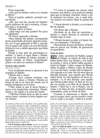 Él les respondió:
–¿Por qué se rebelan contra mí y tientan
al Señor?
3 Pero el pueblo, sediento, protestó con-
tra Moisés:
–¿Por qué nos has sacado de Egipto?,
¿para matarnos de sed a nosotros, a nues-
tros hijos y al ganado?
4 Moisés clamó al Señor:
–¿Qué hago con este pueblo? Por poco
me apedrean.
5 El Señor respondió a Moisés:
–Pasa delante del pueblo, acompañado
de las autoridades de Israel, empuña el bas-
tón con el que golpeaste el Nilo y camina;
6 yo te espero allí, junto a la roca del Horeb.
Golpea la roca y saldrá agua para que beba
el pueblo.
Moisés lo hizo ante las autoridades is-
raelitas 7 y llamó al lugar Masá y Meribá,
porque los israelitas se habían quejado y
habían tentado al Señor, preguntando:
¿Está o no está con nosotros el Señor?
Victoria sobre Amalec
(Nm 24,20; Sal 83,8)
8 Los amalecitas fueron y atacaron a los
israelitas en Raﬁdín.
9 Moisés dijo a Josué:
–Escoge unos cuantos hombres, haz
una salida y ataca a Amalec. Mañana yo
estaré de pie en la cima del monte con el
bastón prodigioso en la mano.
10 Hizo Josué lo que le decía Moisés y
atacó a los amalecitas; entretanto, Moisés,
Aarón y Jur subían a la cima del monte.
11 Mientras Moisés tenía en alto la mano
vencía Israel, mientras la tenía bajada ven-
cía Amalec.
12 Y como le pesaban las manos, ellos
tomaron una piedra y se la pusieron debajo
para que se sentase; mientras, Aarón y Jur
le sostenían los brazos, uno a cada lado.
Así sostuvo los brazos hasta la puesta del
sol.
13 Josué derrotó a Amalec y a su tropa a
ﬁlo de espada.
14 El Señor dijo a Moisés:
–Escríbelo en un libro de memorias y
léeselo a Josué: Borraré la memoria de
Amalec bajo el cielo.
15 Moisés levantó un altar y lo llamó: Se-
ñor, mi estandarte, 16 diciendo:
–Monumento al trono del Señor; el Señor
está en guerra con Amalec de generación
en generación.
Visita de Jetró
1 Jetró, sacerdote de Madián, suegro
de Moisés, se enteró de todo lo que
había hecho Dios con Moisés y con Israel,
su pueblo y cómo el Señor había sacado a
Israel de Egipto. 2 Jetró, suegro de Moisés,
había recogido a Séfora, mujer de Moisés
3 y a sus dos hijos, cuando éste la había he-
cho regresar a su casa. Uno de esos hijos se
llamaba Guersón –por aquello que Moisés
había dicho: he sido forastero en tierra ex-
tranjera–, 4 y el otro Eleazar –por aquello
que Moisés había dicho: el Dios de mi pa-
dre me auxilia y me libró de la espada del
faraón– 5 Jetró fue a ver a Moisés, con la
mujer y los hijos de éste, al desierto donde
acampaban, junto al monte de Dios.
6 Cuando le informaron a Moisés: Ahí
está tu suegro Jetró, que ha venido a verte,
con tu mujer y tus hijos, 7 salió él a recibir-
18
de máxima aridez en la naturaleza. Este pueblo toda-
vía no puede «producir» nada, simplemente anhela la
vida de Egipto y rechaza el proyecto de libertad. Sólo
un proceso de formación puede hacer que del pue-
blo-roca brote agua-vida, que se lleve a término el
proyecto de solidaridad y de justicia. También desem-
peña un papel importante el bastón de Moisés, «con
el que golpeaste el Nilo» (5), una manera de decir que
es la misma mano divina, su pedagogía, la que puede
golpear/guiar para transformar.
17,8-16 Victoria sobre Amalec. Como si se tratara
de una consecuencia de la nueva vida que adquiere
el pueblo después de beber del agua de la roca, nos
encontramos con esta victoria sobre los amalecitas. Se
trata de una tribu vecina de Judá que vivía en el Ne-
gueb, al sur de Israel, y que controlaba las rutas de las
caravanas entre Egipto y Arabia. Aunque se subraya su
valor guerrero, esta victoria se logra en realidad gra-
cias a que Moisés sostiene en alto el mismo bastón
con el que ya ha obrado otros prodigios; es otra for-
ma de decir que la mano de Dios ayuda a vencer a los
enemigos. Todo el relato reﬂeja el recuerdo del anti-
guo odio de los israelitas hacia los amalecitas, cuyo
origen y motivo se desconocen. Ese odio hace que se
llegue a proyectar como voluntad divina la desapari-
ción total de aquella tribu.
18,1-12 Visita de Jetró. Estamos ante una antigua
tradición atribuida a la corriente teológico-literaria
elohísta (E). Llama la atención que Moisés hubiera
despedido a su esposa y a sus dos hijos y que Jetró los
ÉXODO 17 116
 
