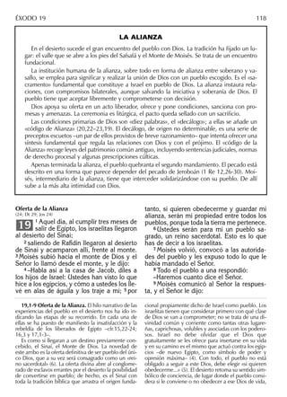 LA ALIANZA
En el desierto sucede el gran encuentro del pueblo con Dios. La tradición ha ﬁjado un lu-
gar: el valle que se abre a los pies del Safsafá y el Monte de Moisés. Se trata de un encuentro
fundacional.
La institución humana de la alianza, sobre todo en forma de alianza entre soberano y va-
sallo, se emplea para signiﬁcar y realizar la unión de Dios con un pueblo escogido. Es el «sa-
cramento» fundamental que constituye a Israel en pueblo de Dios. La alianza instaura rela-
ciones, con compromisos bilaterales, aunque salvando la iniciativa y soberanía de Dios. El
pueblo tiene que aceptar libremente y comprometerse con decisión.
Dios apoya su oferta en un acto liberador, ofrece y pone condiciones, sanciona con pro-
mesas y amenazas. La ceremonia es litúrgica, el pacto queda sellado con un sacriﬁcio.
Las condiciones primarias de Dios son «diez palabras», el «decálogo»; a ellas se añade un
«código de Alianza» (20,22–23,19). El decálogo, de origen no determinable, es una serie de
preceptos escuetos –un par de ellos provistos de breve razonamiento– que intenta ofrecer una
síntesis fundamental que regula las relaciones con Dios y con el prójimo. El «código de la
Alianza» recoge leyes del patrimonio común antiguo, incluyendo sentencias judiciales, normas
de derecho procesal y algunas prescripciones cúlticas.
Apenas terminada la alianza, el pueblo quebranta el segundo mandamiento. El pecado está
descrito en una forma que parece depender del pecado de Jeroboán (1 Re 12,26-30). Moi-
sés, intermediario de la alianza, tiene que interceder solidarizándose con su pueblo. De allí
sube a la más alta intimidad con Dios.
tanto, si quieren obedecerme y guardar mi
alianza, serán mi propiedad entre todos los
pueblos, porque toda la tierra me pertenece.
6 Ustedes serán para mí un pueblo sa-
grado, un reino sacerdotal. Esto es lo que
has de decir a los israelitas.
7 Moisés volvió, convocó a las autorida-
des del pueblo y les expuso todo lo que le
había mandado el Señor.
8 Todo el pueblo a una respondió:
–Haremos cuanto dice el Señor.
9 Moisés comunicó al Señor la respues-
ta, y el Señor le dijo:
19,1-9 Oferta de la Alianza. El hilo narrativo de las
experiencias del pueblo en el desierto nos ha ido in-
dicando las etapas de su recorrido. En cada una de
ellas se ha puesto de maniﬁesto la insatisfacción y la
rebeldía de los liberados de Egipto –cfr.15,22-24;
16,3 y 17,1-3–.
Es como si llegaran a un destino previamente con-
cebido, el Sinaí, el Monte de Dios. La novedad de
este arribo es la oferta deﬁnitiva de ser pueblo del úni-
co Dios, que a su vez será consagrado como un «rei-
no sacerdotal» (6). La oferta divina abre al conglome-
rado de esclavos errantes por el desierto la posibilidad
de convertirse en pueblo; de hecho, es el Sinaí con
toda la tradición bíblica que arrastra el origen funda-
cional propiamente dicho de Israel como pueblo. Los
israelitas tienen que considerar primero con qué clase
de Dios se van a comprometer; no se trata de una di-
vinidad común y corriente como tantas otras lugare-
ñas, caprichosas, volubles y asociadas con los podero-
sos. Israel no debe olvidar que el Dios que
gratuitamente se les ofrece para insertarse en su vida
y en su camino es el mismo que actuó contra los egip-
cios –de nuevo Egipto, como símbolo de poder y
opresión máxima– (4). Con todo, el pueblo no está
obligado a seguir a este Dios, debe elegir «si quieren
obedecerme...» (5). El desierto retoma su sentido sim-
bólico de conciencia, de lugar donde el pueblo consi-
dera si le conviene o no obedecer a ese Dios de vida,
ÉXODO 19 118
Oferta de la Alianza
(24; Dt 29; Jos 24)
1 Aquel día, al cumplir tres meses de
salir de Egipto, los israelitas llegaron
al desierto del Sinaí;
2 saliendo de Raﬁdín llegaron al desierto
de Sinaí y acamparon allí, frente al monte.
3 Moisés subió hacia el monte de Dios y el
Señor lo llamó desde el monte, y le dijo:
4 –Habla así a la casa de Jacob, diles a
los hijos de Israel: Ustedes han visto lo que
hice a los egipcios, y cómo a ustedes los lle-
vé en alas de águila y los traje a mí; 5 por
19
 