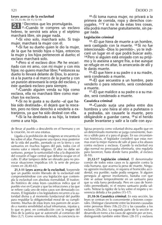 Leyes acerca de la esclavitud
(Lv 25,35-46; Dt 15,12-18)
1 Decretos que les promulgarás.
2 –Cuando te compres un esclavo
hebreo, te servirá seis años y el séptimo
marchará libre, sin pagar nada.
3 »Si vino solo, marchará solo. Si trajo
mujer, marchará la mujer con él.
4 »Si fue su dueño quien le dio la mujer,
de la que ha tenido hijos o hijas, entonces
la mujer y los hijos pertenecen al dueño; el
esclavo marchará solo.
5 »Pero si el esclavo dice: Me he encari-
ñado con mi amo, con mi mujer y con mis
hijos: no quiero marchar libre; 6 entonces su
dueño lo llevará delante de Dios, lo acerca-
rá a la puerta o al marco de la puerta y con
un punzón atravesará la oreja del esclavo, y
éste quedará esclavo para siempre.
7 »Cuando alguien venda su hija como
esclava, ella no marchará libre como mar-
chan los esclavos.
8 »Si no le gusta a su dueño –al que ha-
bía sido destinada–, él dejará que la resca-
ten, pero no tiene derecho a venderla a ex-
tranjeros, ya que ha sido desleal con ella.
9 »Si la ha destinado a su hijo, la tratará
como a una hija.
21
10 »Si toma nueva mujer, no privará a la
primera de comida, ropa y derechos con-
yugales. 11 Y si no le da estas tres cosas,
ella podrá marcharse gratuitamente, sin pa-
gar nada.
Legislación criminal
12 –El que hiera de muerte a un hombre,
será castigado con la muerte. 13 Si no fue
intencionado –Dios lo permitió–, yo te indi-
caré un lugar en el que podrá buscar asilo.
14 Pero si alguien está enojado con su próji-
mo y lo asesina a sangre fría, a ése aunque
se refugie en mi altar, lo arrancarás de allí y
le darás muerte.
15 »El que hiere a su padre o a su madre,
será condenado a muerte.
16 »El que secuestra a un hombre, para
venderlo o para retenerlo, será condenado
a muerte.
17 »El que maldice a su padre o a su ma-
dre, será condenado a muerte.
Casuística criminal
18 –Cuando surja una pelea entre dos
hombres y uno hiera al otro a puñetazos o
a pedradas, sin causarle la muerte, pero
obligándole a guardar cama, 19 si el herido
puede levantarse y salir a la calle con ayu-
de llevar al pueblo a descubrirlo en el hermano y en
la creación, no en una estatua.
Ligada a la prohibición de imágenes se encuentra la
ley sobre el altar. Presupone una época muy posterior
de la vida del pueblo, asentado ya en la tierra y con
santuarios en muchos lugares del país, todos con el
mismo valor e interés religioso. El altar no debe ser
suntuoso, porque la suntuosidad roba a la disposición
del corazón el lugar central que debería ocupar en el
culto. El altar tampoco debe ser elevado para no pro-
vocar situaciones impúdicas (cfr. la serie de precau-
ciones en 28,40-42).
21,1-11 Leyes acerca de la esclavitud. Sorprende
que un pueblo recién liberado de la esclavitud esté
comprometiéndose con una legislación que contem-
pla la esclavitud con absoluta normalidad. El trasfon-
do histórico de estas leyes casuísticas indica que el
pueblo vive en Canaán y que las infracciones a las que
se reﬁere cada uno de estos casos son demasiado co-
munes. El legislador o los legisladores recurren a la au-
toridad divina y al momento fundacional del pueblo
para respaldar la obligatoriedad moral de su cumpli-
miento. Muchas de estas leyes nos parecen de acuer-
do a nuestra sensibilidad actual inhumanas, injustas y,
lo que es peor, en contradicción con la imagen del
Dios de la justicia que se autoreveló al comienzo del
libro (3,7). Como venimos diciendo, la conciencia re-
ligiosa proyecta como voluntad divina aquello que en
un determinado momento se juzga conveniente, bue-
no y válido para sí y para el grupo. En sus circunstan-
cias históricas, el legislador consideró que estas nor-
mas eran la mejor manera de salir al paso a los abusos
contra esclavos y esclavas. Cuando la esclavitud era
algo normal no preocupaba eliminarla, sino regularla
para favorecer, hasta donde fuera posible, al esclavo
(8-10).
21,12-17 Legislación criminal. El denominador
común de todos estos casos es la agresión contra la
vida humana, que acarrea la pena de muerte. Ningu-
na agresión involuntaria, ni siquiera el homicidio acci-
dental, era punible; nadie podía vengarse. Si alguien
perseguía al agresor involuntario, bastaba con que
éste se asilase temporalmente en un santuario para
que su vida fuera perdonada. Pero en caso de homi-
cidio premeditado, ni el mismo santuario podía sal-
varlo. Nótese la rigidez de la ley sobre el respeto y re-
verencia debida a los padres (15-17).
21,18-36 Casuística criminal. En esta sección, las
leyes se centran en lo concerniente a lesiones corpo-
rales. Distingue claramente entre las lesiones causadas
entre personas libres (18s.22-25) y las causadas a los
esclavos (20s.26s). La segunda parte de la sección se
desarrolla en torno a los casos de agresión por un toro,
distinguiendo también entre libres (28-31) y esclavos
121 ÉXODO 21
 