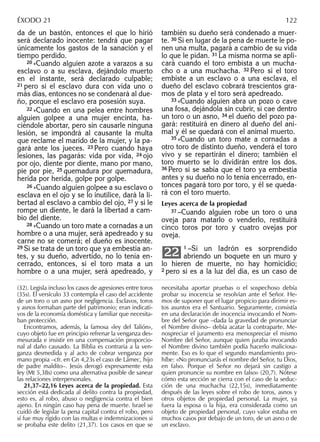 da de un bastón, entonces el que lo hirió
será declarado inocente: tendrá que pagar
únicamente los gastos de la sanación y el
tiempo perdido.
20 »Cuando alguien azote a varazos a su
esclavo o a su esclava, dejándolo muerto
en el instante, será declarado culpable;
21 pero si el esclavo dura con vida uno o
más días, entonces no se condenará al due-
ño, porque el esclavo era posesión suya.
22 »Cuando en una pelea entre hombres
alguien golpee a una mujer encinta, ha-
ciéndole abortar, pero sin causarle ninguna
lesión, se impondrá al causante la multa
que reclame el marido de la mujer, y la pa-
gará ante los jueces. 23 Pero cuando haya
lesiones, las pagarás: vida por vida, 24 ojo
por ojo, diente por diente, mano por mano,
pie por pie, 25 quemadura por quemadura,
herida por herida, golpe por golpe.
26 »Cuando alguien golpee a su esclavo o
esclava en el ojo y se lo inutilice, dará la li-
bertad al esclavo a cambio del ojo, 27 y si le
rompe un diente, le dará la libertad a cam-
bio del diente.
28 »Cuando un toro mate a cornadas a un
hombre o a una mujer, será apedreado y su
carne no se comerá; el dueño es inocente.
29 Si se trata de un toro que ya embestía an-
tes, y su dueño, advertido, no lo tenía en-
cerrado, entonces, si el toro mata a un
hombre o a una mujer, será apedreado, y
también su dueño será condenado a muer-
te. 30 Si en lugar de la pena de muerte le po-
nen una multa, pagará a cambio de su vida
lo que le pidan. 31 La misma norma se apli-
cará cuando el toro embista a un mucha-
cho o a una muchacha. 32 Pero si el toro
embiste a un esclavo o a una esclava, el
dueño del esclavo cobrará trescientos gra-
mos de plata y el toro será apedreado.
33 »Cuando alguien abra un pozo o cave
una fosa, dejándola sin cubrir, si cae dentro
un toro o un asno, 34 el dueño del pozo pa-
gará: restituirá en dinero al dueño del ani-
mal y él se quedará con el animal muerto.
35 »Cuando un toro mate a cornadas a
otro toro de distinto dueño, venderá el toro
vivo y se repartirán el dinero; también el
toro muerto se lo dividirán entre los dos.
36 Pero si se sabía que el toro ya embestía
antes y su dueño no lo tenía encerrado, en-
tonces pagará toro por toro, y él se queda-
rá con el toro muerto.
Leyes acerca de la propiedad
37 –Cuando alguien robe un toro o una
oveja para matarlo o venderlo, restituirá
cinco toros por toro y cuatro ovejas por
oveja.
1 –Si un ladrón es sorprendido
abriendo un boquete en un muro y
lo hieren de muerte, no hay homicidio;
2 pero si es a la luz del día, es un caso de
22
(32). Legisla incluso los casos de agresiones entre toros
(35s). El versículo 33 contempla el caso del accidente
de un toro o un asno por negligencia. Esclavos, toros
y asnos formaban parte del patrimonio; eran indicati-
vos de la economía doméstica y familiar que necesita-
ban protección.
Encontramos, además, la famosa «ley del Talión»,
cuyo objeto fue en principio refrenar la venganza des-
mesurada e insistir en una compensación proporcio-
nal al daño causado. La Biblia es contraria a la ven-
ganza desmedida y al acto de cobrar venganza por
mano propia –cfr. en Gn 4,23s el caso de Lámec, hijo
de padre maldito–. Jesús derogó expresamente esta
ley (Mt 5,38s) como una alternativa posible de sanear
las relaciones interpersonales.
21,37–22,16 Leyes acerca de la propiedad. Esta
sección está dedicada al delito contra la propiedad,
esto es, al robo, abuso o negligencia contra el bien
ajeno. En ningún caso hay pena de muerte. Israel se
cuidó de legislar la pena capital contra el robo, pero
sí fue muy rígido con las multas e indemnizaciones si
se probaba este delito (21,37). Los casos en que se
necesitaba aportar pruebas o el sospechoso debía
probar su inocencia se resolvían ante el Señor. He-
mos de suponer que el lugar propicio para dirimir es-
tos asuntos era el Santuario. Seguramente, consistía
en una declaración de inocencia invocando el Nom-
bre del Señor que –dada la gravedad de pronunciar
el Nombre divino– debía acatar la contraparte. Me-
nospreciar el juramento era menospreciar el mismo
Nombre del Señor, aunque quien juraba invocando
el Nombre divino también podía hacerlo maliciosa-
mente. Eso es lo que el segundo mandamiento pro-
híbe: «No pronunciarás el nombre del Señor, tu Dios,
en falso. Porque el Señor no dejará sin castigo a
quien pronuncie su nombre en falso» (20,7). Nótese
cómo esta sección se cierra con el caso de la seduc-
ción de una muchacha (22,15s), inmediatamente
después de las leyes sobre el robo de toros, asnos y
otros objetos de propiedad personal. La mujer, ya
fuera la esposa o la hija, era considerada como un
objeto de propiedad personal, cuyo valor estaba en
muchos casos por debajo de un toro, de un asno o de
un esclavo.
ÉXODO 21 122
 