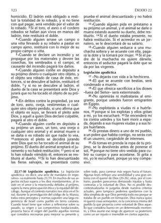 homicidio. El ladrón está obligado a resti-
tuir la totalidad de lo robado, y si no tiene
con qué pagar, será vendido por el valor de
lo robado. 3 Si el toro, el asno o el cordero
robados se hallan aún vivos en manos del
ladrón, éste restituirá el doble.
4 »Cuando alguien arrase un campo o
una viña llevando a su rebaño a pastar en
campo ajeno, restituirá con lo mejor de su
propio campo o viña.
5 »Cuando se declare un incendio y se
propague por los matorrales y devore las
cosechas, los sembrados o el campo, el
causante del incendio pagará los daños.
6 »Cuando alguien confíe en depósito a
su prójimo dinero o cualquier otro objeto, y
el objeto sea robado de casa de éste, en-
tonces, si se descubre al ladrón, restituirá el
doble, 7 y si no se descubre al ladrón, el
dueño de la casa se presentará ante Dios y
jurará que no ha tocado el objeto de su pró-
jimo.
8 »En delitos contra la propiedad, ya sea
de toro, asno, oveja, vestimentas o cual-
quier otro objeto perdido, si uno aﬁrma que
el objeto es suyo, se llevará el pleito ante
Dios, y aquél a quien Dios declare culpable,
pagará al otro el doble.
9 »Cuando alguien confíe en depósito a
su prójimo un asno, un toro, una oveja o
cualquier otro animal y el animal muere o
se daña o es robado sin que nadie lo vea,
10 entonces el pleito se decidirá jurando
ante Dios que no ha tocado el animal de su
prójimo. El dueño del animal aceptará el ju-
ramento y no habrá restitución; 11 pero si se
lo han robado viéndolo él, entonces se res-
tituirá al dueño. 12 Si lo han descuartizado
las ﬁeras salvajes, se presentará como
prueba el animal descuartizado y no habrá
restitución.
13 »Cuando alguien pida en préstamo a
su prójimo un animal, y el animal se dañe o
muera estando ausente su dueño, debe res-
tituirlo. 14 Si el dueño estaba presente, no
habrá restitución. Si el acreedor es un jor-
nalero, se le descontará de su salario.
15 »Cuando alguien seduzca a una mu-
chacha soltera y se acueste con ella, paga-
rá la dote y la tomará por mujer. 16 Si el pa-
dre de la muchacha no quiere dársela,
entonces el seductor pagará la dote que se
da por las vírgenes.
Legislación apodíctica
17 –No dejarás con vida a la hechicera.
18 »El que se acueste con bestias, será
condenado a muerte.
19 »El que ofrezca sacriﬁcios a los dioses
–fuera del Señor– será exterminado.
20 »No oprimirás ni maltratarás al emi-
grante, porque ustedes fueron emigrantes
en Egipto.
21 »No explotarás a viudas ni a huérfa-
nos, 22 porque si los explotas y ellos gritan
a mí, yo los escucharé. 23 Se encenderá mi
ira contra ustedes y los haré morir a espa-
da, dejando a sus mujeres viudas y a sus hi-
jos huérfanos.
24 »Si prestas dinero a uno de mi pueblo,
a un pobre que habita contigo, no serás con
él un usurero, cargándole de intereses.
25 »Si tomas en prenda la ropa de tu pró-
jimo, se la devolverás antes de ponerse el
sol, 26 porque no tiene otro vestido para cu-
brir su cuerpo y para acostarse. Si grita a
mí, yo le escucharé, porque yo soy compa-
sivo.
22,17-30 Legislación apodíctica. La legislación
apodíctica –es decir, una serie de mandatos en impe-
rativo– va realmente hasta 23,19. En muchos de sus as-
pectos incluso supera a los diez mandamientos; al in-
sistir en el amor y la misericordia debidos al prójimo,
supera la mera preocupación ética y la equidad del de-
cálogo. Aunque el contexto narrativo nos sitúa en el Si-
naí, durante la promulgación del código de la Alianza,
todos estos preceptos y normas suponen una larga ex-
periencia de Israel como pueblo en tierra cananea.
Cuando Israel tiene que volver a reﬂexionar sobre su
pasado, su origen y sus compromisos fundacionales,
proyecta hacia el origen del pueblo aquellas normas
que considera necesarias para mejorar su presente y,
sobre todo, para caminar más seguro hacia el futuro.
Algunas leyes reﬂejan una sensibilidad y una gran sin-
tonía con el querer de Dios (20-26); otras, por el con-
trario, pueden parecernos demasiado injustas y hasta
contrarias a la voluntad de Dios. No es posible des-
contextualizarlas ni juzgarlas desde nuestros criterios
actuales, pero tampoco podemos quedarnos con la
idea simplista de que Dios permitía todo eso porque se
trataba de un pueblo en formación. Dios nunca quiso
ni querrá cosas semejantes; es la conciencia misma del
pueblo la que proyecta como voluntad de Dios aque-
llo que considera bueno en un determinado momen-
to, y Dios asume ese riesgo de aparecer «a posteriori»
como un ser injusto e insensible en ciertos aspectos.
123 ÉXODO 22
 