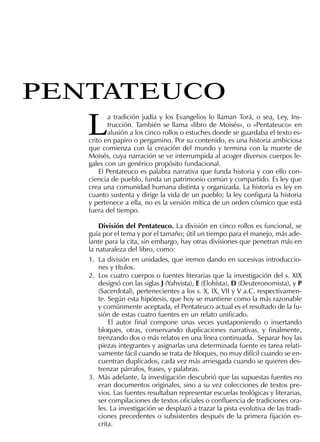 L
a tradición judía y los Evangelios lo llaman Torá, o sea, Ley, Ins-
trucción. También se llama «libro de Moisés», o «Pentateuco» en
alusión a los cinco rollos o estuches donde se guardaba el texto es-
crito en papiro o pergamino. Por su contenido, es una historia ambiciosa
que comienza con la creación del mundo y termina con la muerte de
Moisés, cuya narración se ve interrumpida al acoger diversos cuerpos le-
gales con un genérico propósito fundacional.
El Pentateuco es palabra narrativa que funda historia y con ello con-
ciencia de pueblo, funda un patrimonio común y compartido. Es ley que
crea una comunidad humana distinta y organizada. La historia es ley en
cuanto sustenta y dirige la vida de un pueblo; la ley conﬁgura la historia
y pertenece a ella, no es la versión mítica de un orden cósmico que está
fuera del tiempo.
División del Pentateuco. La división en cinco rollos es funcional, se
guía por el tema y por el tamaño; útil un tiempo para el manejo, más ade-
lante para la cita, sin embargo, hay otras divisiones que penetran más en
la naturaleza del libro, como:
1. La división en unidades, que iremos dando en sucesivas introduccio-
nes y títulos.
2. Los cuatro cuerpos o fuentes literarias que la investigación del s. XIX
designó con las siglas J (Yahvista), E (Elohísta), D (Deuteronomista), y P
(Sacerdotal), pertenecientes a los s. X, IX, VII y V a.C. respectivamen-
te. Según esta hipótesis, que hoy se mantiene como la más razonable
y comúnmente aceptada, el Pentateuco actual es el resultado de la fu-
sión de estas cuatro fuentes en un relato uniﬁcado.
El autor ﬁnal compone unas veces yuxtaponiendo o insertando
bloques, otras, conservando duplicaciones narrativas, y ﬁnalmente,
trenzando dos o más relatos en una línea continuada. Separar hoy las
piezas integrantes y asignarlas una determinada fuente es tarea relati-
vamente fácil cuando se trata de bloques, no muy difícil cuando se en-
cuentran duplicados, cada vez más arriesgada cuando se quieren des-
trenzar párrafos, frases, y palabras.
3. Más adelante, la investigación descubrió que las supuestas fuentes no
eran documentos originales, sino a su vez colecciones de textos pre-
vios. Las fuentes resultaban representar escuelas teológicas y literarias,
ser compilaciones de textos oﬁciales o conﬂuencia de tradiciones ora-
les. La investigación se desplazó a trazar la pista evolutiva de las tradi-
ciones precedentes o subsistentes después de la primera ﬁjación es-
crita.
PENTATEUCO
 