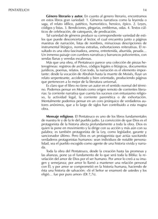 Género literario y autor. En cuanto al genero literario, encontramos
en estos libros gran variedad: 1. Géneros narrativos como la leyenda o
saga, el relato idílico, patético, humorístico, heroico, épico. 2. Leyes,
códigos y listas. 3. Bendiciones, plegarias, emblemas, odas. 4. Textos cúl-
ticos de celebración, de catequesis, de predicación.
Tal variedad de géneros produce su correspondiente variedad de esti-
los que puede desconcertar al lector, el cual encuentra junto a páginas
maestras de narración, listas de nombres, minuciosas descripciones de
instrumental litúrgico, normas extrañas, exhortaciones reiterativas. El re-
sultado es una obra fascinadora, amena, entretenida, aburrida, pesada…
Un inmenso paisaje con cumbres narrativas y barrancos polvorientos, con
sendas llanas y veredas escabrosas.
Más que una obra, el Pentateuco parece una colección de piezas he-
terogéneas: registros de archivo, códigos legales o litúrgicos, documentos
jurídicos, poemas, relatos. Con todo, la narración es el elemento impor-
tante: desde la vocación de Abrahán hasta la muerte de Moisés, ﬂuye un
relato serpenteante, accidentado y bien orientado, produciendo páginas
que pertenecen a lo mejor de la literatura universal.
Es claro que el libro no tiene un autor en el sentido normal del térmi-
no. Podemos pensar en Moisés como origen remoto de corrientes litera-
rias: la corriente narrativa que cuenta los sucesos con entusiasmo religio-
so, la actividad legal, la corriente parenética o de exhortación.
Mentalmente podemos pensar en un coro jerárquico de verdaderos au-
tores anónimos, que a lo largo de siglos han contribuido a esta magna
obra.
Mensaje religioso. El Pentateuco es uno de los libros fundamentales
de nuestra fe y de la fe del pueblo judío. La convicción de que Dios es el
protagonista de la historia afecta profundamente a toda la obra. Dios es
quien la pone en movimiento y la dirige con su acción y más aún con su
palabra; es también protagonista de la Ley, como legislador, garante y
sancionador último. Pero Dios es un protagonista que actúa suscitando
verdaderos protagonistas humanos: sean individuos de notable persona-
lidad, sea el pueblo escogido como agente de una historia vivida y narra-
da.
Toda la obra del Pentateuco, desde la creación hasta las promesas y
las alianzas, pone ya el fundamento de lo que será toda la Biblia: la re-
velación del amor de Dios por el ser humano. Por amor lo creó a su ima-
gen y semejanza; por amor lo llamó a mantener una relación personal
con Él, y por amor se comprometió en la historia humana, haciendo de
ésta una historia de salvación: «Si el Señor se enamoró de ustedes y los
eligió… fue por puro amor» (Dt 7,7s).
PENTATEUCH 14
 