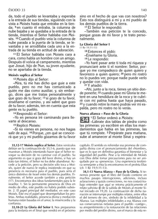 da, todo el pueblo se levantaba y esperaba
a la entrada de sus tiendas, siguiendo con la
vista a Moisés hasta que entraba en la tien-
da; 9 en cuanto él entraba, la columna de
nube bajaba y se quedaba a la entrada de la
tienda, mientras el Señor hablaba con Moi-
sés. 10 Cuando el pueblo veía la columna de
nube parada a la puerta de la tienda, se le-
vantaba y se arrodillaba cada uno a la en-
trada de su tienda en actitud de adoración.
11 El Señor hablaba con Moisés cara a
cara, como habla un hombre con un amigo.
Después él volvía al campamento, mientras
que Josué, hijo de Nun, su joven ayudante,
no se apartaba de la tienda.
Moisés suplica al Señor
12 Moisés dijo al Señor:
–Mira, tú me has dicho que guíe a este
pueblo, pero no me has comunicado a
quién me das como auxiliar, y, sin embar-
go, dices que me tratas personalmente y
que gozo de tu favor; 13 si gozo de tu favor,
enséñame el camino, y así sabré que gozo
de tu favor; además, ten en cuenta que esta
gente es tu pueblo.
14 Respondió el Señor:
–Yo en persona iré caminando para lle-
varte al descanso.
15 Replicó Moisés:
–Si no vienes en persona, no nos hagas
salir de aquí. 16 Porque, ¿en qué se conoce-
rá que yo y mi pueblo gozamos de tu favor
sino en el hecho de que vas con nosotros?
Esto nos distinguirá a mí y a mi pueblo de
los demás pueblos de la tierra.
17 El Señor le respondió:
–También esa petición te la concedo,
porque gozas de mi favor y te trato perso-
nalmente.
La Gloria del Señor I
(1 Re 19,11-13)
18 Entonces él pidió:
–Enséñame tu Gloria.
19 Le respondió:
–Yo haré pasar ante ti toda mi riqueza y
pronunciaré ante ti el nombre: Señor, por-
que yo me compadezco de quien quiero y
favorezco a quien quiero; 20 pero mi rostro
no lo puedes ver, porque nadie puede verlo
y quedar con vida.
21 Y añadió:
–Ahí, junto a la roca, tienes un sitio don-
de ponerte; 22 cuando pase mi Gloria te me-
teré en una hendidura de la roca y te cubri-
ré con mi palma hasta que haya pasado,
23 y cuando retire la mano podrás ver mi es-
palda, pero mi rostro no lo verás.
Nueva alianza – Paso de la Gloria
1 El Señor ordenó a Moisés:
–Lábrate dos tablas de piedra como
las primeras: yo escribiré en ellas los man-
damientos que había en las primeras, las
que tú rompiste. 2 Prepárate para mañana,
sube al amanecer al monte Sinaí y espéra-
34
33,12-17 Moisés suplica al Señor. Estos versículos
debían ser la continuación de 33,1-6, puesto que nos
muestran a Moisés intentando hacer que el Señor re-
voque su decisión de no caminar con el pueblo. Su
argumento es que si goza del favor divino, si hay un
trato tan íntimo, el Señor no los debe abandonar. Ac-
cede a la petición, pero su decisión sólo toca a Moi-
sés, quien de nuevo le replica insistiendo en que su
presencia es necesaria para el pueblo, pues sería el
único distintivo de Israel entre los demás pueblos. Fi-
nalmente, el Señor accede también a esta petición
(17). Encontramos dos ideas fundamentales para la fe
israelita: 1. Sin la permanente presencia de Dios en
medio de ellos, este pueblo no habría podido subsis-
tir. 2. El papel principal del mediador, en este caso
Moisés. Éste era el papel que desempeñaban los pro-
fetas. Ambas realidades, presencia divina y mediación
humana están basadas en el amor, la misericordia y la
conﬁanza.
33,18-23 La Gloria del Señor I. Nos preparamos
para la teofanía en el Sinaí que vendrá en el próximo
capítulo. El sentido es refrendar esa promesa de com-
pañía divina con el pronunciamiento del «Nombre»,
que es lo que en deﬁnitiva garantiza el bienestar y la
seguridad del pueblo. Pese a la intimidad de Moisés
con Dios debe tomar precauciones para no ser ani-
quilado por su «presencia». Una experiencia teofáni-
ca semejante a ésta la encontramos en el profeta Elías
(cfr. 1 Re 19,9.11-13).
34,1-13 Nueva Alianza – Paso de la Gloria. Si te-
nemos presente que el libro del Éxodo contiene en
muchos pasajes interrupciones, adiciones, incluso
aclaraciones y quizás correcciones, no nos costará tra-
bajo entender que aquí se retoma prácticamente el
relato yahvista (J) de la subida de Moisés al monte Si-
naí iniciado en 19,20. La continuación de dicha na-
rración se interrumpe por múltiples relatos, entre ellos
el del ternero de oro, símbolo de la inﬁdelidad a la
Alianza. Las múltiples inﬁdelidades a esa Alianza con
sus consecuencias nefastas para el pueblo –castigo–,
su arrepentimiento y la restauración de las relaciones
por medio del perdón divino, son el marco de esta re-
ÉXODO 33 140
 
