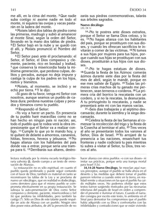 me allí, en la cima del monte. 3 Que nadie
suba contigo ni asome nadie en todo el
monte, ni siquiera las ovejas y vacas pasta-
rán en la ladera del monte.
4 Moisés labró dos tablas de piedra como
las primeras, madrugó y subió al amanecer
al monte Sinaí, según la orden del Señor,
llevando en la mano dos tablas de piedra.
5 El Señor bajó en la nube y se quedó con
él allí, y Moisés pronunció el Nombre del
Señor.
6 El Señor pasó ante él proclamando: el
Señor, el Señor, el Dios compasivo y cle-
mente, paciente, rico en bondad y lealtad,
7 que conserva la misericordia hasta la mi-
lésima generación, que perdona culpas, de-
litos y pecados, aunque no deja impune y
castiga la culpa de los padres en los hijos,
nietos y bisnietos.
8 Moisés, al momento, se inclinó y se
echó por tierra. 9 Y le dijo:
–Si gozo de tu favor, venga mi Señor con
nosotros, aunque seamos un pueblo de ca-
beza dura; perdona nuestras culpas y peca-
dos y tómanos como tu pueblo.
10 Respondió el Señor:
–Yo voy a hacer un pacto. En presencia
de tu pueblo haré maravillas como no se
han hecho en ningún país ni nación; así,
todo el pueblo que te rodea verá la obra im-
presionante que el Señor va a realizar con-
tigo. 11 Cumple lo que yo te mando hoy, y
te quitaré de delante a amorreos, cananeos,
hititas, fereceos, heveos y jebuseos. 12 No
hagas alianza con los habitantes del país
donde vas a entrar, porque sería una tram-
pa para ti. 13 Derribarás sus altares, destro-
zarás sus piedras conmemorativas, talarás
sus árboles sagrados.
Nuevo decálogo
(20; Dt 5)
14 »No te postres ante dioses extraños,
porque el Señor se llama Dios celoso, y lo
es. 15 No hagas alianza con los habitantes
del país, porque se prostituyen con sus dio-
ses, y cuando les ofrezcan sacriﬁcios te in-
vitarán a comer de las víctimas. 16 Ni tomes
a sus hijas por mujeres para tus hijos, por-
que cuando sus hijas se prostituyan con sus
dioses, prostituirán a tus hijos con sus dio-
ses.
17 »No te hagas estatuas de dioses.
18 Guarda la ﬁesta de los Ázimos: comerás
ázimos durante siete días por la ﬁesta del
mes de abril, según te mandé, porque en
ese mes saliste de Egipto. 19 Todas las pri-
meras crías machos de tu ganado me per-
tenecen, sean terneros o corderos. 20 La pri-
mera cría del borrico la rescatarás con un
cordero, y si no la rescatas, la desnucarás.
A tu primogénito lo rescatarás, y nadie se
presentará ante mí con las manos vacías.
21 »Seis días trabajarás y al séptimo des-
cansarás; durante la siembra y la siega des-
cansarás.
22 Celebra la ﬁesta de las Semanas al co-
menzar la recolección del trigo y la ﬁesta de
la Cosecha al terminar el año. 23 Tres veces
al año se presentarán todos los varones al
Señor, Dios de Israel. 24 Yo arrojaré de tu
presencia a las naciones, ensancharé tus
fronteras y nadie codiciará tu país mientras
tú subes a visitar al Señor, tu Dios, tres ve-
ces al año.
lectura realizada por la misma escuela teológico-lite-
raria yahvista (J), dando cuerpo a un texto de «reno-
vación de Alianza».
La restauración no es sólo espiritual, en cuanto el
pueblo queda perdonado y puede seguir contando
con el favor de Dios; también es material en tanto se
reconstruyen las tablas de la Ley y se proclama de
nuevo un «decálogo», que en realidad es dodecálogo,
como derrotero para que el mismo pueblo se com-
prometa efectivamente en su propia restauración. Se
subraya la auto-presentación de Dios como Señor
compasivo y clemente, paciente, misericordioso y ﬁel
(6) que perdona las inﬁdelidades, pero también las
castiga (7). Sólo un Dios de este talante puede respal-
dar un acto de Alianza con un pueblo. Ningún otro
dios posee estos atributos, de ahí la prevención de no
hacer alianza con otros pueblos –o con sus dioses– ni
imitar sus prácticas, porque sería una trampa mortal
para Israel (12s).
34,14-28 Nuevo Decálogo. Se mezclan aquí nue-
vos preceptos; aunque el pueblo se halla ahora en el
desierto y las medidas que deberá tomar el pueblo
parecen referirse a cuando entre en la tierra, en rea-
lidad remite a situaciones en las que el pueblo ha caí-
do múltiples veces. No podemos olvidar que estos
textos fueron surgiendo motivados por las necesarias
relecturas del pasado de Israel en orden a compren-
der el presente e iluminar el futuro. Cuando el narra-
dor consigna por escrito este texto, lo ambienta en el
Sinaí para demostrar los compromisos que el pueblo
había adquirido con su Dios y confrontarlos con las
inﬁdelidades y contradicciones que se están viviendo
141 ÉXODO 34
 