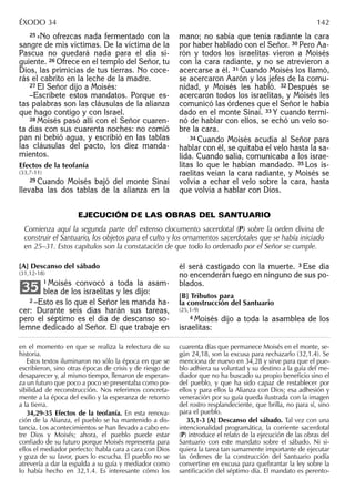 25 »No ofrezcas nada fermentado con la
sangre de mis víctimas. De la víctima de la
Pascua no quedará nada para el día si-
guiente. 26 Ofrece en el templo del Señor, tu
Dios, las primicias de tus tierras. No coce-
rás el cabrito en la leche de la madre.
27 El Señor dijo a Moisés:
–Escríbete estos mandatos. Porque es-
tas palabras son las cláusulas de la alianza
que hago contigo y con Israel.
28 Moisés pasó allí con el Señor cuaren-
ta días con sus cuarenta noches: no comió
pan ni bebió agua, y escribió en las tablas
las cláusulas del pacto, los diez manda-
mientos.
Efectos de la teofanía
(33,7-11)
29 Cuando Moisés bajó del monte Sinaí
llevaba las dos tablas de la alianza en la
mano; no sabía que tenía radiante la cara
por haber hablado con el Señor. 30 Pero Aa-
rón y todos los israelitas vieron a Moisés
con la cara radiante, y no se atrevieron a
acercarse a él. 31 Cuando Moisés los llamó,
se acercaron Aarón y los jefes de la comu-
nidad, y Moisés les habló. 32 Después se
acercaron todos los israelitas, y Moisés les
comunicó las órdenes que el Señor le había
dado en el monte Sinaí. 33 Y cuando termi-
nó de hablar con ellos, se echó un velo so-
bre la cara.
34 Cuando Moisés acudía al Señor para
hablar con él, se quitaba el velo hasta la sa-
lida. Cuando salía, comunicaba a los israe-
litas lo que le habían mandado. 35 Los is-
raelitas veían la cara radiante, y Moisés se
volvía a echar el velo sobre la cara, hasta
que volvía a hablar con Dios.
en el momento en que se realiza la relectura de su
historia.
Estos textos iluminaron no sólo la época en que se
escribieron, sino otras épocas de crisis y de riesgo de
desaparecer y, al mismo tiempo, llenaron de esperan-
za un futuro que poco a poco se presentaba como po-
sibilidad de reconstrucción. Nos referimos concreta-
mente a la época del exilio y la esperanza de retorno
a la tierra.
34,29-35 Efectos de la teofanía. En esta renova-
ción de la Alianza, el pueblo se ha mantenido a dis-
tancia. Los acontecimientos se han llevado a cabo en-
tre Dios y Moisés; ahora, el pueblo puede estar
conﬁado de su futuro porque Moisés representa para
ellos el mediador perfecto: habla cara a cara con Dios
y goza de su favor, pues lo escucha. El pueblo no se
atrevería a dar la espalda a su guía y mediador como
lo había hecho en 32,1.4. Es interesante cómo los
cuarenta días que permanece Moisés en el monte, se-
gún 24,18, son la excusa para rechazarlo (32,1.4). Se
menciona de nuevo en 34,28 y sirve para que el pue-
blo adhiera su voluntad y su destino a la guía del me-
diador que no ha buscado su propio beneﬁcio sino el
del pueblo, y que ha sido capaz de restablecer por
ellos y para ellos la Alianza con Dios; esa adhesión y
veneración por su guía queda ilustrada con la imagen
del rostro resplandeciente, que brilla, no para sí, sino
para el pueblo.
35,1-3 [A] Descanso del sábado. Tal vez con una
intencionalidad programática, la corriente sacerdotal
(P) introduce el relato de la ejecución de las obras del
Santuario con este mandato sobre el sábado. Ni si-
quiera la tarea tan sumamente importante de ejecutar
las órdenes de la construcción del Santuario podía
convertirse en excusa para quebrantar la ley sobre la
santiﬁcación del séptimo día. El mandato es perento-
ÉXODO 34 142
EJECUCIÓN DE LAS OBRAS DEL SANTUARIO
Comienza aquí la segunda parte del extenso documento sacerdotal (P) sobre la orden divina de
construir el Santuario, los objetos para el culto y los ornamentos sacerdotales que se había iniciado
en 25–31. Estos capítulos son la constatación de que todo lo ordenado por el Señor se cumple.
[A] Descanso del sábado
(31,12-18)
1 Moisés convocó a toda la asam-
blea de los israelitas y les dijo:
2 –Esto es lo que el Señor les manda ha-
cer: Durante seis días harán sus tareas,
pero el séptimo es el día de descanso so-
lemne dedicado al Señor. El que trabaje en
35
él será castigado con la muerte. 3 Ese día
no encenderán fuego en ninguno de sus po-
blados.
[B] Tributos para
la construcción del Santuario
(25,1-9)
4 Moisés dijo a toda la asamblea de los
israelitas:
 