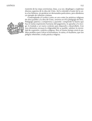 manente de las viejas ceremonias; éstas, a su vez, despliegan y explicitan
diversos aspectos de la obra de Cristo. Así lo entendió el autor de la car-
ta a los Hebreos, sin perderse en demasiados particulares, pero dándonos
un ejemplo de reﬂexión cristiana.
Contemplando el Levítico como un arco entre las prácticas religiosas
de otros pueblos y la obra de Cristo, veremos en él la pedagogía de Dios.
Pedagogía paterna y comprensiva y paciente: comprende lo bueno que
hay en tantas expresiones humanas del paganismo, lo aprueba y lo reco-
ge, lo traslada a un nuevo contexto para depurarlo y desarrollarlo. Con
esos elementos encauza la religiosidad de su pueblo, satisface la necesi-
dad de expresión y práctica religiosa. Pero al mismo tiempo envía la pa-
labra profética para criticar el formalismo, la rutina, el ritualismo, que son
peligros inherentes a toda práctica religiosa.
LEVÍTICO 152
 