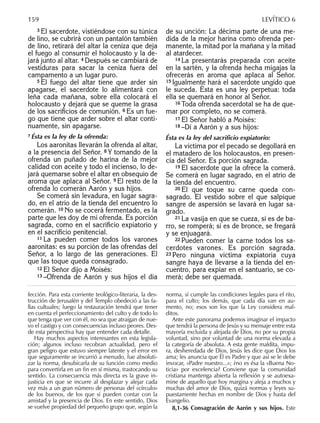 3 El sacerdote, vistiéndose con su túnica
de lino, se cubrirá con un pantalón también
de lino, retirará del altar la ceniza que deja
el fuego al consumir el holocausto y la de-
jará junto al altar. 4 Después se cambiará de
vestiduras para sacar la ceniza fuera del
campamento a un lugar puro.
5 El fuego del altar tiene que arder sin
apagarse, el sacerdote lo alimentará con
leña cada mañana, sobre ella colocará el
holocausto y dejará que se queme la grasa
de los sacriﬁcios de comunión. 6 Es un fue-
go que tiene que arder sobre el altar conti-
nuamente, sin apagarse.
77 Ésta es la ley de la ofrenda:
Los aaronitas llevarán la ofrenda al altar,
a la presencia del Señor. 8 Y tomando de la
ofrenda un puñado de harina de la mejor
calidad con aceite y todo el incienso, lo de-
jará quemarse sobre el altar en obsequio de
aroma que aplaca al Señor. 9 El resto de la
ofrenda lo comerán Aarón y sus hijos.
Se comerá sin levadura, en lugar sagra-
do, en el atrio de la tienda del encuentro lo
comerán. 10 No se cocerá fermentado, es la
parte que les doy de mi ofrenda. Es porción
sagrada, como en el sacriﬁcio expiatorio y
en el sacriﬁcio penitencial.
11 La pueden comer todos los varones
aaronitas: es su porción de las ofrendas del
Señor, a lo largo de las generaciones. El
que las toque queda consagrado.
12 El Señor dijo a Moisés:
13 –Ofrenda de Aarón y sus hijos el día
de su unción: La décima parte de una me-
dida de la mejor harina como ofrenda per-
manente, la mitad por la mañana y la mitad
al atardecer.
14 La presentarás preparada con aceite
en la sartén, y la ofrenda hecha migajas la
ofrecerás en aroma que aplaca al Señor.
15 Igualmente hará el sacerdote ungido que
le suceda. Ésta es una ley perpetua: toda
ella se quemará en honor al Señor.
16 Toda ofrenda sacerdotal se ha de que-
mar por completo, no se comerá.
17 El Señor habló a Moisés:
18 –Di a Aarón y a sus hijos:
Ésta es la ley del sacriﬁcio expiatorio:
La víctima por el pecado se degollará en
el matadero de los holocaustos, en presen-
cia del Señor. Es porción sagrada.
19 El sacerdote que la ofrece la comerá.
Se comerá en lugar sagrado, en el atrio de
la tienda del encuentro.
20 El que toque su carne queda con-
sagrado. El vestido sobre el que salpique
sangre de aspersión se lavará en lugar sa-
grado.
21 La vasija en que se cueza, si es de ba-
rro, se romperá; si es de bronce, se fregará
y se enjuagará.
22 Pueden comer la carne todos los sa-
cerdotes varones. Es porción sagrada.
23 Pero ninguna víctima expiatoria cuya
sangre haya de llevarse a la tienda del en-
cuentro, para expiar en el santuario, se co-
merá; debe ser quemada.
fección. Para esta corriente teológico-literaria, la des-
trucción de Jerusalén y del Templo obedeció a las fa-
llas cultuales; luego la restauración tendrá que tener
en cuenta el perfeccionamiento del culto y de todo lo
que tenga que ver con él, no sea que atraigan de nue-
vo el castigo y con consecuencias incluso peores. Des-
de esta perspectiva hay que entender cada detalle.
Hay muchos aspectos interesantes en esta legisla-
ción; algunos incluso recobran actualidad, pero el
gran peligro que estuvo siempre latente y el error en
que seguramente se incurrió a menudo, fue absoluti-
zar la norma, desubicarla de su función como medio
para convertirla en un ﬁn en sí misma, trastocando su
sentido. La consecuencia más directa es la grave in-
justicia en que se incurre al desplazar y alejar cada
vez más a un gran número de personas del «círculo»
de los buenos, de los que sí pueden contar con la
amistad y la presencia de Dios. En este sentido, Dios
se vuelve propiedad del pequeño grupo que, según la
norma, sí cumple las condiciones legales para el rito,
para el culto; los demás, que cada día van en au-
mento, no; esos son los que la Ley considera mal-
ditos.
Ante este panorama podemos imaginar el impacto
que tendrá la persona de Jesús y su mensaje entre esta
mayoría excluida y alejada de Dios, no por su propia
voluntad, sino por voluntad de una norma elevada a
la categoría de absoluta. A esta gente maldita, impu-
ra, desheredada de Dios, Jesús les dice que Dios los
ama; les anuncia que Él es Padre y que así se le debe
invocar, «Padre nuestro...»; ¿no es ésa la «Buena No-
ticia» por excelencia? Conviene que la comunidad
cristiana mantenga abierta la reﬂexión y se autoexa-
mine de aquello que hoy margina y aleja a muchos y
muchas del amor de Dios, quizá normas y leyes su-
puestamente hechas en nombre de Dios y hasta del
Evangelio.
8,1-36 Consagración de Aarón y sus hijos. Este
159 LEVÍTICO 6
 