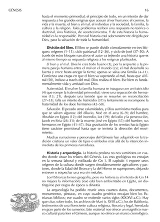 hasta el momento primordial, el principio de todo, en un intento de dar
respuesta a los grandes enigmas que acosan al ser humano: el cosmos, la
vida y la muerte, el bien y el mal, el individuo y la sociedad, la familia, la
cultura y la religión. Tales problemas reciben una respuesta no teórica o
doctrinal, sino histórica, de acontecimientos. Y de esta historia la huma-
nidad es la responsable. Pero tal historia está soberanamente dirigida por
Dios, para la salvación de toda la humanidad.
División del libro. El libro se puede dividir cómodamente en tres blo-
ques: orígenes (1–11), ciclo patriarcal (12–36), y ciclo de José (37–50). A
través de estos bloques narrativos el autor va tejiendo una historia que es
al mismo tiempo su respuesta religiosa a los enigmas planteados.
El bien y el mal. Dios lo crea todo bueno (1); por la serpiente y la pri-
mera pareja humana entra el mal en el mundo (2s); el mal desarrolla su
fuerza y crece hasta anegar la tierra; apenas se salva una familia (4–11).
Comienza una etapa en que el bien va superando al mal, hasta que al ﬁ-
nal (50), incluso a través del mal, Dios realiza el bien. Ese bien es funda-
mentalmente vida y amistad con Dios.
Fraternidad. El mal en la familia humana se inaugura con un fratricidio
(4) que rompe la fraternidad primordial; viene una separación de herma-
nos (13; 21), después una tensión que se resuelve en reconciliación
(27–33); falla un intento de fratricidio (37) y lentamente se recompone la
fraternidad de los doce hermanos (42–50).
Salvación. El pecado atrae calamidades, y Dios suministra medios para
que se salven algunos: del diluvio, Noé en el arca (6–9); del hambre,
Abrahán en Egipto (12); del incendio, Lot (19); del odio y la persecución,
Jacob en Siria (28–31); de la muerte, José en Egipto (37); del hambre, sus
hermanos en Egipto (41–47). Esta gravitación de los semitas hacia Egipto
tiene carácter provisional hasta que se invierta la dirección del movi-
miento.
Muchas narraciones y personajes del Génesis han adquirido en la tra-
dición cristiana un valor de tipos o símbolos más allá de la intención in-
mediata de los primeros narradores.
Historia y arqueología. La historia profana no nos suministra un cua-
dro donde situar los relatos del Génesis. Las eras geológicas no encajan
en la semana laboral y estilizada de Gn 1. El capítulo 4 expone unos
orígenes de la cultura donde surgen simultáneamente agricultores y pas-
tores, donde la Edad del Bronce y la del Hierro se superponen, dejando
entrever o sospechar una era sin metales.
Los Patriarcas tienen geografía, pero no historia (y el intento de Gn 14
no mejora la información). José está bien ambientado en Egipto, sin dis-
tinguirse por rasgos de época o dinastía.
La arqueología ha podido reunir unos cuantos datos, documentos,
monumentos, pinturas, en cuyo cuadro genérico encajan bien los Pa-
triarcas bíblicos; ese cuadro se extiende varios siglos (XIX-XVI a.C.). Hay
que citar, sobre todo, los archivos de Mari (s. XVIII a.C.), los de Babilonia,
testimonios de una ﬂoreciente cultura religiosa, literaria y legal, heredada
en gran parte de los sumerios. Este material nos ofrece un magníﬁco mar-
co cultural para leer el Génesis, aunque no ofrece un marco cronológico.
GÉNESIS 16
 