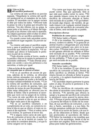 11 Ésta es la ley
del sacriﬁcio penitencial:
–La víctima de este sacriﬁcio es porción
sagrada. 2 Degollarán la víctima del sacriﬁ-
cio penitencial en el matadero de los holo-
caustos. El sacerdote con la sangre rociará
el altar por todos los lados. 3 Ofrecerá toda
la grasa: la cola y la grasa que envuelve las
vísceras, 4 los dos riñones con su grasa, la
grasa junto a los lomos y el lóbulo del híga-
do junto a los riñones: todo esto lo apartará.
5 Lo dejará quemarse sobre el altar en ofren-
da al Señor. Es un sacriﬁcio penitencial.
6 Lo puede comer todo sacerdote varón,
se comerá en lugar sagrado. Es porción sa-
grada.
7 Lo mismo vale para el sacriﬁcio expia-
torio y para el penitencial. Le pertenece al
sacerdote que realice la expiación. 8 Al sa-
cerdote que ofrece el holocausto le perte-
nece la piel de la víctima.
9 Toda ofrenda cocida al horno, asada a
la parrilla o frita en la sartén le pertenece al
sacerdote celebrante. 10 Toda ofrenda ama-
sada con aceite o seca les pertenece a los
aaronitas, a todos por igual.
1111 Ésta es la ley de los sacriﬁcios
de comunión que se ofrecen al Señor:
12 »Si es un sacriﬁcio de acción de gra-
cias, además de la víctima, se ofrecerán
tortas ázimas amasadas con aceite, galle-
tas ázimas untadas de aceite y de harina de
la mejor calidad embebida en aceite. 13 Con
la víctima del sacriﬁcio de comunión, que
se ofrecen en acción de gracias, hará una
ofrenda de tortas de pan fermentado. 14 De
todas estas oblaciones se ofrecerá una en
tributo al Señor. Ella le pertenece al sacer-
dote que roció con la sangre de la víctima.
15 La carne de este sacriﬁcio de acción de
gracias se comerá el día en que se ofrece,
sin dejar nada para el día siguiente.
16 Si es un sacriﬁcio voluntario o en
cumplimiento de un voto, se comerá la víc-
tima el día en que se ofrece; el resto se co-
merá al día siguiente. 17 Pero si sobra carne
de la víctima, se quemará al tercer día.
18 Y si alguno come carne de este sacri-
ﬁcio de comunión al tercer día, el sacriﬁcio
es inválido, no se le tendrá en cuenta. Lo
que sobra se considera desecho, y el que lo
coma cargará con la culpa.
7
19 La carne que toque algo impuro no se
puede comer. Hay que quemarla. Sólo el
que está puro podrá comer la carne. 20 El
que estando impuro coma de la carne del
sacriﬁcio de comunión ofrecida al Señor,
será excluido de su pueblo. 21 El que habien-
do tocado algo impuro –de hombre, de ga-
nado impuro o de cualquier animal impuro–
coma carne del sacriﬁcio de comunión ofre-
cido al Señor, será excluido de su pueblo.
Prescripciones diversas
Prohibición de comer grasa y sangre
22 El Señor habló a Moisés:
23 –Di a los israelitas: No comerás grasa
de toro, cordero ni cabrito. 24 La grasa de un
animal muerto o desgarrado por una bestia
servirá para cualquier uso, pero no la pue-
den comer. 25 Porque todo el que coma gra-
sa del ganado ofrecido en ofrenda al Señor
será excluido de su pueblo. 26 No comerán
sangre ni de ganado ni de ave, en ninguno
de sus poblados. 27 Todo el que coma san-
gre será excluido de su pueblo.
Aranceles sacerdotales
28 El Señor habló a Moisés:
29 –Di a los israelitas: El que ofrezca un
sacriﬁcio de comunión al Señor, llevará de
dicho sacriﬁcio su ofrenda al Señor. 30 Él
mismo llevará en ofrenda al Señor la grasa
y el pecho, y lo agitará ritualmente en pre-
sencia del Señor.
31 El sacerdote dejará quemarse la grasa
sobre el altar. El pecho le pertenece a Aa-
rón y a sus hijos.
32 De los sacriﬁcios de comunión uste-
des darán al sacerdote como tributo la pier-
na derecha. 33 Al aaronita que ofrezca la
sangre y la grasa del sacriﬁcio de comunión
le pertenece como arancel la pierna dere-
cha. 34 Porque el pecho agitado ritualmente
y la pierna del tributo lo recibo de los israe-
litas, de sus sacriﬁcios de comunión, y se lo
doy a Aarón, sacerdote, y a sus hijos. Es
porción perpetua cedida por los israelitas.
35 Ésta es la ración de Aarón y de sus hi-
jos, de las oblaciones al Señor, desde que
son promovidos al sacerdocio del Señor.
36 El Señor ha mandado a los israelitas que
se lo den a los sacerdotes, desde el día en
que éstos son ungidos. Ésta es una ley per-
petua para todas las generaciones».
LEVÍTICO 7 160
 