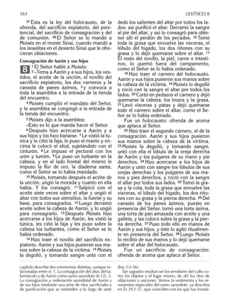37 Ésta es la ley del holocausto, de la
ofrenda, del sacriﬁcio expiatorio, del peni-
tencial, del sacriﬁcio de consagración y del
de comunión. 38 El Señor se lo mandó a
Moisés en el monte Sinaí, cuando mandó a
los israelitas en el desierto Sinaí que le ofre-
cieran oblaciones.
Consagración de Aarón y sus hijos
1 El Señor habló a Moisés:
2 –Toma a Aarón y a sus hijos, los ves-
tidos, el aceite de la unción, el novillo del
sacriﬁcio expiatorio, los dos carneros y la
canasta de panes ázimos, 3 y convoca a
toda la asamblea a la entrada de la tienda
del encuentro.
4 Moisés cumplió el mandato del Señor,
y la asamblea se congregó a la entrada de
la tienda del encuentro.
5 Moisés dijo a la asamblea:
–Esto es lo que manda hacer el Señor.
6 Después hizo acercarse a Aarón y a
sus hijos y los hizo bañarse. 7 Le vistió la tú-
nica y le ciñó la faja, le puso el manto y en-
cima le colocó el efod, sujetándolo con el
cinturón. 8 Le impuso el pectoral con los
urim y tumim. 9 Le puso un turbante en la
cabeza, y en el lado frontal del mismo le
impuso la ﬂor de oro, la diadema santa,
como el Señor se lo había mandado.
10 Moisés, tomando después el aceite de
la unción, ungió la morada y cuanto en ella
había. Y los consagró. 11 Salpicó con el
aceite siete veces sobre el altar y ungió el
altar con todos sus utensilios, la fuente y su
base, para consagrarlos. 12 Luego derramó
aceite sobre la cabeza de Aarón, y lo ungió
para consagrarlo. 13 Después Moisés hizo
acercarse a los hijos de Aarón, les vistió la
túnica, les ciñó la faja y les puso sobre la
cabeza los turbantes, como el Señor se lo
había ordenado.
14 Hizo traer el novillo del sacriﬁcio ex-
piatorio. Aarón y sus hijos pusieron sus ma-
nos sobre la cabeza de la víctima. 15 Moisés
la degolló, y tomando sangre untó con el
8
dedo los salientes del altar por todos los la-
dos: así puriﬁcó el altar. Derramó la sangre
al pie del altar, y así lo consagró para obte-
ner allí el perdón de los pecados. 16 Tomó
toda la grasa que envuelve las vísceras, el
lóbulo del hígado, los dos riñones con su
grasa y lo dejó quemarse sobre el altar. 17
El resto del novillo, la piel, carne e intesti-
nos, lo quemó fuera del campamento,
como el Señor se lo había ordenado.
18 Hizo traer el carnero del holocausto.
Aarón y sus hijos pusieron sus manos sobre
la cabeza de la víctima. 19 Moisés lo degolló
y roció con la sangre el altar por todos los
lados. 20 Cortó en pedazos el carnero y dejó
quemarse la cabeza, los trozos y la grasa.
21 Lavó vísceras y patas y dejó quemarse
todo el carnero sobre el altar, como el Se-
ñor se lo había ordenado.
Fue un holocausto: ofrenda de aroma
que aplaca al Señor.
22 Hizo traer el segundo carnero, el de la
consagración. Aarón y sus hijos pusieron
sus manos sobre la cabeza de la víctima.
23 Moisés la degolló, y tomando sangre,
untó con ella el lóbulo de la oreja derecha
de Aarón y los pulgares de su mano y pie
derechos. 24 Hizo acercarse a los hijos de
Aarón y untó con sangre los lóbulos de sus
orejas derechas y los pulgares de sus ma-
nos y pies derechos, y roció con la sangre
el altar por todos sus lados. 25 Tomó la gra-
sa y la cola, toda la grasa que envuelve las
vísceras, el lóbulo del hígado, los dos riño-
nes con su grasa y la pierna derecha. 26 Del
canasto de los panes ázimos, puesto en
presencia del Señor, tomó una torta ázima,
una torta de pan amasada con aceite y una
galleta, y las colocó sobre la grasa y la pier-
na derecha. 27 Puso todo ello en manos de
Aarón y sus hijos, y éste lo agitó ritualmen-
te en presencia del Señor. 28 Luego Moisés
lo recibió de sus manos y lo dejó quemarse
sobre el altar del holocausto.
Fue un sacrificio de consagración:
ofrenda de aroma que aplaca al Señor.
capítulo describe dos ceremonias distintas, aunque re-
lacionadas entre sí: 1. La consagración del altar, del ta-
bernáculo y de Aarón como sumo sacerdote (6-12). 2.
La consagración u ordenación sacerdotal de Aarón y
de sus hijos mediante una serie de ritos sacriﬁciales y
de puriﬁcación que se extienden a lo largo de siete
días (13-36).
Tan sagrados resultan ser los servidores del culto co-
mo los objetos y el lugar mismo, de ahí los ritos de
oblaciones y unciones. Vemos la vestimenta y los or-
namentos especiales del sumo sacerdote, ya descritos
en Éx 29,1-37, que coinciden con los que fue investi-
161 LEVÍTICO 8
 