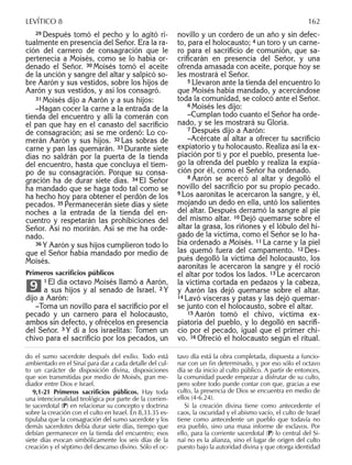 29 Después tomó el pecho y lo agitó ri-
tualmente en presencia del Señor. Era la ra-
ción del carnero de consagración que le
pertenecía a Moisés, como se lo había or-
denado el Señor. 30 Moisés tomó el aceite
de la unción y sangre del altar y salpicó so-
bre Aarón y sus vestidos, sobre los hijos de
Aarón y sus vestidos, y así los consagró.
31 Moisés dijo a Aarón y a sus hijos:
–Hagan cocer la carne a la entrada de la
tienda del encuentro y allí la comerán con
el pan que hay en el canasto del sacriﬁcio
de consagración; así se me ordenó: Lo co-
merán Aarón y sus hijos. 32 Las sobras de
carne y pan las quemarán. 33 Durante siete
días no saldrán por la puerta de la tienda
del encuentro, hasta que concluya el tiem-
po de su consagración. Porque su consa-
gración ha de durar siete días. 34 El Señor
ha mandado que se haga todo tal como se
ha hecho hoy para obtener el perdón de los
pecados. 35 Permanecerán siete días y siete
noches a la entrada de la tienda del en-
cuentro y respetarán las prohibiciones del
Señor. Así no morirán. Así se me ha orde-
nado.
36 Y Aarón y sus hijos cumplieron todo lo
que el Señor había mandado por medio de
Moisés.
Primeros sacriﬁcios públicos
1 El día octavo Moisés llamó a Aarón,
a sus hijos y al senado de Israel. 2 Y
dijo a Aarón:
–Toma un novillo para el sacriﬁcio por el
pecado y un carnero para el holocausto,
ambos sin defecto, y ofrécelos en presencia
del Señor. 3 Y di a los israelitas: Tomen un
chivo para el sacriﬁcio por los pecados, un
9
novillo y un cordero de un año y sin defec-
to, para el holocausto; 4 un toro y un carne-
ro para el sacriﬁcio de comunión, que sa-
criﬁcarán en presencia del Señor, y una
ofrenda amasada con aceite, porque hoy se
les mostrará el Señor.
5 Llevaron ante la tienda del encuentro lo
que Moisés había mandado, y acercándose
toda la comunidad, se colocó ante el Señor.
6 Moisés les dijo:
–Cumplan todo cuanto el Señor ha orde-
nado, y se les mostrará su Gloria.
7 Después dijo a Aarón:
–Acércate al altar a ofrecer tu sacriﬁcio
expiatorio y tu holocausto. Realiza así la ex-
piación por ti y por el pueblo, presenta lue-
go la ofrenda del pueblo y realiza la expia-
ción por él, como el Señor ha ordenado.
8 Aarón se acercó al altar y degolló el
novillo del sacriﬁcio por su propio pecado.
9 Los aaronitas le acercaron la sangre, y él,
mojando un dedo en ella, untó los salientes
del altar. Después derramó la sangre al pie
del mismo altar. 10 Dejó quemarse sobre el
altar la grasa, los riñones y el lóbulo del hí-
gado de la víctima, como el Señor se lo ha-
bía ordenado a Moisés. 11 La carne y la piel
las quemó fuera del campamento. 12 Des-
pués degolló la víctima del holocausto, los
aaronitas le acercaron la sangre y él roció
el altar por todos los lados. 13 Le acercaron
la víctima cortada en pedazos y la cabeza,
y Aarón las dejó quemarse sobre el altar.
14 Lavó vísceras y patas y las dejó quemar-
se junto con el holocausto, sobre el altar.
15 Aarón tomó el chivo, víctima ex-
piatoria del pueblo, y lo degolló en sacriﬁ-
cio por el pecado, igual que el primer chi-
vo. 16 Ofreció el holocausto según el ritual.
do el sumo sacerdote después del exilio. Todo está
ambientado en el Sinaí para dar a cada detalle del cul-
to un carácter de disposición divina, disposiciones
que son transmitidas por medio de Moisés, gran me-
diador entre Dios e Israel.
9,1-21 Primeros sacriﬁcios públicos. Hay toda
una intencionalidad teológica por parte de la corrien-
te sacerdotal (P) en relacionar su concepto y doctrina
sobre la creación con el culto en Israel. En 8,33.35 es-
tipulaba que la consagración del sumo sacerdote y los
demás sacerdotes debía durar siete días, tiempo que
debían permanecer en la tienda del encuentro; esos
siete días evocan simbólicamente los seis días de la
creación y el séptimo del descanso divino. Sólo el oc-
tavo día está la obra completada, dispuesta a funcio-
nar con un ﬁn determinado, y por eso sólo el octavo
día se da inicio al culto público. A partir de entonces,
la comunidad puede empezar a disfrutar de su culto,
pero sobre todo puede contar con que, gracias a ese
culto, la presencia de Dios se encuentra en medio de
ellos (4-6.24).
Si la creación divina tiene como antecedente el
caos, la oscuridad y el abismo vacío, el culto de Israel
tiene como antecedente un pueblo que todavía no
era pueblo, sino una masa informe de esclavos. Por
ello, para la corriente sacerdotal (P) lo central del Si-
naí no es la alianza, sino el lugar de origen del culto
puesto bajo la autoridad divina y que otorga identidad
LEVÍTICO 8 162
 