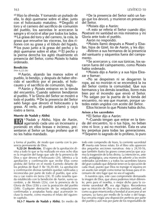 17 Hizo la ofrenda. Y tomando un puñado de
ella, lo dejó quemarse sobre el altar, junto
con el holocausto matutino. 18 Degolló el
toro y el carnero del sacriﬁcio de comunión
del pueblo, los aaronitas le acercaron la
sangre y él roció el altar por todos los lados.
19 La grasa del toro y del carnero, la cola, la
grasa que envuelve las vísceras, los dos ri-
ñones con su grasa y el lóbulo del hígado,
20 los puso junto a la grasa del pecho y lo
dejó quemarse sobre el altar. 21 El pecho y
la pierna derecha los agitó ritualmente en
presencia del Señor, como Moisés lo había
ordenado.
Bendición
(Nm 6,22-26)
22 Aarón, alzando las manos sobre el
pueblo, lo bendijo, y después de haber ofre-
cido el sacriﬁcio por el pecado, el holo-
causto y el sacriﬁcio de comunión, bajó.
23 Aarón y Moisés entraron en la tienda
del encuentro. Cuando salieron bendijeron
al pueblo. Y la Gloria del Señor se mostró a
todo el pueblo. 24 De la presencia del Señor
salió fuego que devoró el holocausto y la
grasa. Al verlo, el pueblo aclamó y cayó
rostro a tierra.
Muerte de Nadab y Abihú
1 Nadab y Abihú, hijos de Aarón,
agarrando cada uno un incensario y
poniendo en ellos brasas e incienso, pre-
sentaron al Señor un fuego profano que él
no les había mandado.
10
2 De la presencia del Señor salió un fue-
go que los devoró, y murieron en presencia
del Señor.
3 Moisés dijo a Aarón:
–A esto se refería el Señor cuando dijo:
Mostraré mi santidad en mis ministros y mi
Gloria ante todo el pueblo.
Aarón no respondió.
4 Moisés llamó después a Misael y Elsa-
fán, hijos de Uziel, tío de Aarón, y les dijo:
–Retiren a sus hermanos de la presencia
del santuario y sáquenlos fuera del campa-
mento.
5 Se acercaron y, con sus túnicas, los sa-
caron fuera del campamento, como Moisés
había ordenado.
6 Moisés dijo a Aarón y a sus hijos Elea-
zar e Itamar:
–No se despeinen ni se desgarren la
ropa, así no morirán ni se encenderá la ira
del Señor contra la comunidad. Que sus
hermanos y los demás israelitas, lloren más
bien por el incendio que envió el Señor.
7 No salgan por la puerta de la tienda del
encuentro, no sea que mueran, porque us-
tedes están ungidos con aceite del Señor.
Ellos hicieron lo que Moisés había dicho.
Avisos a los sacerdotes
8 El Señor dijo a Aarón:
9 –Cuando tengan que entrar en la tien-
da del encuentro, tú o tus hijos, no beban
vino ni licor, y así no morirán. Ésta es una
ley perpetua para todas las generaciones.
10 Separen lo sagrado de lo profano, lo puro
y forma al pueblo, de modo que cuenta con la pre-
sencia permanente de Dios.
9,22-24 Bendición. El signo de la aprobación di-
vina a todo lo que se ha realizado en esos ocho días
es la irrupción del fuego que sale de la presencia de
Dios y que devora el holocausto (24), idéntica a la
aprobación y confirmación que recibe Elías como
profeta del Señor en el monte Carmelo delante de
los profetas de Baal (1 Re 18,20-40). La aprobación
y confirmación divinas también quedan ratificadas y
reconocidas por parte de todo el pueblo, que acla-
ma y cae rostro en tierra (24). El culto israelita que-
da establecido con la bendición de Aarón, sumo sa-
cerdote, y de Moisés (22s), con la presencia de la
Gloria de Dios (23b) y con la postración del pueblo
(24b). Cualquier desviación de las estipulaciones
confirmadas y aceptadas hasta aquí acarrearán in-
cluso la muerte, como muestra el relato del siguien-
te capítulo.
10,1-7 Muerte de Nadab y Abihú. En medio de
todo este compendio de leyes, la corriente sacerdotal
(P) inserta este breve relato. En el libro sólo aparecen
dos pequeñas secciones narrativas: ésta y 24,10-16,
que también ilustra las graves consecuencias que aca-
rrea la trasgresión de la ley divina. La intención es, ante
todo, pedagógica, una manera de advertir a los recién
ordenados sacerdotes y a todos los sacerdotes futuros
del gran cuidado que deberán tener en la ejecución de
cada ritual, puesto que Dios no transige ni siquiera en
un asunto tan simple como tomar las brasas para el in-
censario de otro lugar que no sea el sagrado.
A nuestros ojos, este caso compromete demasiado
la imagen de Dios, que ahora podemos intuir diferen-
te; pero para el israelita, o mejor dicho para la co-
rriente sacerdotal (P), era algo lógico. Recordemos
que su intuición de Dios es su absoluta santidad, así
como su gran misericordia y bondad al acercarse al ser
sumano, ya fuera por medio de la nube o del fuego.
Esa cercanía exigía una disposición perfecta por parte
del pueblo y aún más por parte de los responsables de
163 LEVÍTICO 10
 