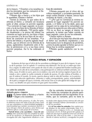 de lo impuro. 11 Enseñen a los israelitas to-
dos los preceptos que les comunicó el Se-
ñor por medio de Moisés.
12 Moisés dijo a Aarón y a los hijos que
le quedaban, Eleazar e Itamar:
–Tomen la ofrenda, lo que sobra de la
ofrenda al Señor, y cómanlo sin levadura
junto al altar, porque es porción sagrada.
13 La comerán en lugar sagrado: es tu por-
ción y la de tus hijos de la ofrenda al Señor.
Así se me ha ordenado. 14 El pecho agita-
do ritualmente y la pierna del tributo los
comerán en lugar puro tú, tus hijos e hijas;
es tu porción y la de tus hijos de los sacri-
ﬁcios de comunión de los israelitas. 15 La
pierna del tributo y el pecho agitado ritual-
mente, que se ofrecen con la ofrenda de la
grasa, agitándolos ritualmente ante el Se-
ñor, te pertenecen a ti y a tus hijos como
porción perpetua. Así lo ha ordenado el
Señor.
Caso de conciencia
16 Moisés preguntó por el chivo del sa-
criﬁcio expiatorio, y ya estaba quemado. Se
enojó contra Eleazar e Itamar, únicos hijos
vivientes de Aarón, y les dijo:
17 –¿Por qué no comieron la víctima ex-
piatoria en lugar sagrado? Es porción sa-
grada, y el Señor se la ha dado, para que
carguen con la culpa de la comunidad y así
realicen la expiación por ellos ante el Señor.
18 Si no se llevó su sangre al interior del
santuario, la tenían que haber comido en
lugar sagrado, como se me ha ordenado.
19 Aarón replicó a Moisés:
–Si el día que mis hijos han ofrecido ante
el Señor sus sacriﬁcios expiatorios y sus
holocaustos tuve la desgracia de perderlos,
¿cómo le podía agradar al Señor que yo co-
miese hoy la víctima expiatoria?
20 Moisés quedó satisfecho con la res-
puesta.
la mediación de dicha presencia, el culto. Por tanto,
no debemos tomar este relato al pie de la letra; basta
con que entendamos su intencionalidad pedagógica,
intencionalidad que también necesitamos discernir a
la luz del gran criterio de justicia y amor divinos que
debemos aplicar a cada pasaje de la Escritura.
10,8-20 Avisos a los sacerdotes – Caso de con-
ciencia. Estos versículos tratan de completar las rúbri-
cas de los sacriﬁcios y la disposición personal de los
encargados del culto. Seguramente obedecen a cier-
tas dudas sobre algunas formas externas del culto que
en algún momento habrían atormentado la concien-
cia de los sacerdotes.
11,1-47 Ley sobre los animales. Este capítulo pue-
de dividirse en dos partes relacionadas entre sí: 1.
Animales puros e impuros (3-23), y 2. Animales que
contaminan (24-45). El título general del capítulo y el
objeto de estas leyes lo podemos tomar tal cual de los
versículos 46s: «Ésta es la ley sobre...». Una vez esta-
blecido el sistema sacriﬁcial y consagrados los profe-
LEVÍTICO 10 164
PUREZA RITUAL Y EXPIACIÓN
Acabamos de leer que el oﬁcio de los sacerdotes es distinguir lo puro de lo impuro, lo san-
to de lo profano. Con el capítulo 11 comienza esta distinción. Por ser tal, es orden que clasi-
ﬁca y regula. El orden tiene como punto de vista el culto y la aptitud del hombre israelita para
participar en el culto de la comunidad; a esta participación se ordenan también animales, ves-
tidos, casas. El orden es sacro, pero no es estático; una serie de normas regulan el paso de un
estado a otro y piden la vuelta constante al estado de pureza. El culto ordena al hombre, y
por él ordena el mundo. En teoría, querría abarcar toda la vida del hombre; en la práctica,
ofrece una selección signiﬁcativa: alimentos y vajilla correspondiente, partos, enfermedades
de la piel y contagios de ajuar y vivienda, vida sexual. Éste es el valor global del código de «pu-
reza»; sus detalles son para nosotros en gran parte inaccesibles.
Ley sobre los animales
Animales puros e impuros
1 El Señor habló a Moisés y a Aarón:
2 –Digan a los israelitas:11
»De los animales terrestres pueden co-
mer 3 todos los rumiantes de pezuña parti-
da; 4 se exceptúan sólo los siguientes: el ca-
mello, que es rumiante, pero no tiene la
 
