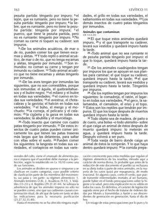 pezuña partida: ténganlo por impuro; 5 el
tejón, que es rumiante, pero no tiene la pe-
zuña partida: ténganlo por impuro; 6 la lie-
bre, que es rumiante, pero no tiene la pezu-
ña partida: ténganla por impura; 7 el
puerco, que tiene la pezuña partida, pero
no es rumiante: ténganlo por impuro. 8 No
coman su carne ni toquen su cadáver: son
impuros.
9 »De los animales acuáticos, de mar o
de río, pueden comer los que tienen esca-
mas y aletas. 10 Y todo reptil o animal acuá-
tico, de mar o de río, que no tenga escamas
y aletas, ténganlo por inmundo. 11 Son in-
mundos: no coman su carne y tengan por
inmundo su cadáver. 12 Todo animal acuáti-
co que no tiene escamas y aletas ténganlo
por inmundo.
13 »De las aves tengan por inmundas las
siguientes, que no son comestibles, porque
son inmundas: el águila, el quebrantahue-
sos y el buitre negro; 14 el milano y el buitre
en todas sus variedades; 15 el cuervo en to-
das sus variedades; 16 el avestruz, el chota-
cabras y la gaviota; el halcón en todas sus
variedades; 17 el búho, el mergo y el mo-
chuelo; 18 la corneja, el pelícano y el cala-
món; 19 la cigüeña y la garza en todas sus
variedades; la abubilla y el murciélago.
20 »Todo insecto que camine con cuatro
patas ténganlo por inmundo. 21 De estos in-
sectos de cuatro patas pueden comer úni-
camente los que tienen las patas traseras
más largas que las delanteras, para saltar
con ellas sobre el suelo. 22 Pueden comer
los siguientes: la langosta en todas sus va-
riedades, el cortapicos en todas sus varie-
dades, el grillo en todas sus variedades, el
saltamontes en todas sus variedades. 23 Los
demás insectos de cuatro patas ténganlos
por inmundos.
Animales que contaminan
(Dt 14,4-20)
24 El que toque estos animales quedará
impuro, 25 y el que transporte su cadáver,
lavará sus vestidos y quedará impuro hasta
la tarde.
26 »Todo animal que no sea rumiante ni
de pezuña partida ténganlo por impuro: el
que lo toque, quedará impuro hasta la tar-
de.
27 »De los animales cuadrúpedos tengan
por impuros los que se apoyan en sus plan-
tas para caminar; el que toque su cadáver,
quedará impuro hasta la tarde; 28 el que
transporte su cadáver, lavará sus vestidos y
quedará impuro hasta la tarde. Ténganlos
por impuros.
29 »De los reptiles tengan por impuros los
siguientes: la comadreja, el ratón, el lagar-
to en todas sus variedades, 30 el geco, la sa-
lamandra, el camaleón, el erizo y el topo.
31 Estos son los reptiles que tendrán por im-
puros. El que los toque después de muertos
quedará impuro hasta la tarde.
32 Todo objeto sea de madera, de paño o
de cuero, una bolsa –o todo utensilio– sobre
el que caiga un animal de éstos después de
muerto quedará impuro: lo meterán en
agua, y quedará impuro hasta la tarde.
Después volverá a ser puro.
33 Toda vasija de barro donde caiga un
animal de éstos la romperán. Y lo que haya
dentro quedará impuro: 34 la comida prepa-
sionales del culto, viene el «manual» de alimentos pu-
ros e impuros que el sacerdote debe manejar a la per-
fección, según lo establecido en Lv 10,10 como una
de sus funciones.
Los animales se dividen en «puros» e «impuros» y se
clasiﬁcan en cuatro categorías, cuyo posible criterio
de clasiﬁcación parte de los miembros del movimien-
to, sus patas y –en parte– su régimen alimenticio: 1.
Animales terrestres (2-8), 2. Acuáticos (9-12), 3. Volá-
tiles (13-23) y 4. Reptiles (29-31.41-44). Se subraya la
advertencia de que los animales impuros no sólo no
se pueden comer, sino que sus cadáveres causan con-
taminación ritual, de ahí que de tanto en tanto se den
las indicaciones para la necesaria purificación
(25.27.32.35.40).
Hasta el momento no se ha ofrecido ninguna expli-
cación convincente para estas medidas que regulan el
régimen alimenticio de los israelitas, elevado aquí a
carácter de norma divina. Es probable que antes de la
redacción de este documento el pueblo ya rechazara
en su dieta todos o parte de estos animales, en la ma-
yoría de los casos quizá por repugnancia, de modo
irracional. En algunos casos, como el cerdo, que pue-
de transmitir enfermedades mortales al ser humano,
puede haber en el fondo preocupaciones sobre la hi-
giene o la salud, pero esta explicación no es válida en
todos los casos. En deﬁnitiva, el carácter de legislación
sagrada viene por el hecho de tratarse de órdenes da-
das por Moisés y transmitidas a Aarón y sus descen-
dientes de generación en generación, hasta el día de
hoy.
Un rezago de estas preocupaciones por lo puro y lo
165 LEVÍTICO 11
 
