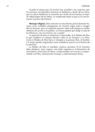 Cuando se piensa que los semitas han sucedido a los sumerios, que
los amorreos (occidentales) dominan en Babilonia y desde allí en Asiria,
que la cultura babilónica se transmite por medio de los hurritas al impe-
rio indoeuropeo de los hititas, se comprende mejor lo que es la concen-
tración narrativa del Génesis.
Mensaje religioso. Dios intervine en esta historia profundamente hu-
mana como verdadero protagonista. En muchos rasgos actúa a imagen
del ser humano, pero su soberanía aparece sobre todo porque su medio
ordinario de acción es la palabra. La misma palabra que dirige la vida de
los Patriarcas, crea el universo con su poder.
La aparición de Dios es misteriosa e imprevisible. Es la Palabra de Dios
la que establece el contacto decisivo entre el ser humano y su Dios.
Como la Palabra de Dios llama e interpela a la persona libre, el hombre
y la mujer quedan engranados como verdaderos autores en la historia de
la salvación.
La Palabra de Dios es mandato, anuncio, promesa. El ser humano
debe obedecer, creer, esperar: esta triple respuesta es el dinamismo de
esta historia, tensa hacia el futuro, comprometida con la tierra y compro-
metida con Dios, intensamente humana y soberanamente divina.
17 GÉNESIS
 