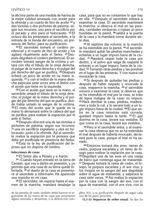 la décima parte de una medida de harina de
la mejor calidad amasada con aceite para
la ofrenda y un cuarto de litro de aceite 22 y
dos tórtolas o dos pichones de paloma, se-
gún sus recursos, uno para el sacriﬁcio por
el pecado y otro para el holocausto. 23 El
octavo día los presentará al sacerdote, a la
entrada de la tienda del encuentro, en pre-
sencia del Señor, para su puriﬁcación.
24 El sacerdote tomará el cordero pe-
nitencial y el cuarto de litro de aceite y los
agitará ritualmente ante el Señor. 25 Des-
pués degollará el cordero penitencial. El sa-
cerdote tomará sangre de la víctima y un-
tará con ella el lóbulo de la oreja derecha,
el pulgar de la mano derecha y el pulgar del
pie derecho del que se puriﬁca. 26 Después
echará un poco de aceite en su mano iz-
quierda, 27 y con el índice de la mano dere-
cha salpicará siete veces ante el Señor con
el aceite que tiene en la izquierda.
28 Con el aceite que tiene en la mano, el
sacerdote untará el lóbulo de la oreja dere-
cha, el pulgar de la mano derecha y el pul-
gar del pie derecho del que se puriﬁca, don-
de había untado la sangre de la víctima.
29 El resto del aceite que le quede en la
mano lo derramará sobre la cabeza del que
se puriﬁca, para realizar la expiación por él
ante el Señor.
30 Después ofrecerá una de las tórtolas o
pichones de paloma, según sus recursos:
31 una en sacriﬁcio expiatorio y otra en ho-
locausto, junto a la ofrenda. Así el sacerdo-
te realiza la expiación por la persona que
debe ser puriﬁcada en presencia del Señor.
32 Ésta es la ley de puriﬁcación del le-
proso que no dispone de medios.
Infecciones de casas
33 El Señor dijo a Moisés y a Aarón:
34 –Cuando hayan entrado en la tierra de
Canaán, que voy a darles en posesión, y yo
permita que una casa de su tierra quede in-
fectada, 35 el dueño de la casa se presenta-
rá al sacerdote a informarle: Ha aparecido
una mancha en mi casa.
36 El sacerdote, sin esperar hasta el exa-
men de la mancha, mandará desalojar la
casa, para que no se contamine lo que hay
en ella. 37 Después el sacerdote entrará a
examinar la casa. El sacerdote examinará
la mancha; si observa el mal en las pare-
des, cavidades verduscas o rojizas un poco
hundidas en la pared, 38 saldrá a la puerta
de la casa y la mandará cerrar durante sie-
te días.
39 Al séptimo día volverá; si la mancha
se ha extendido por la pared, 40 el sacerdo-
te mandará quitar las piedras manchadas y
echarlas a un lugar impuro fuera de la ciu-
dad. 41 Mandará raspar toda la casa por
dentro, y el polvo que salga de rasparla lo
echarán a un lugar impuro, fuera de la ciu-
dad. 42 Tomarán otras piedras y las pondrán
en el lugar de las primeras. Y con nueva cal
revocarán la casa.
43 Si después de quitadas las piedras y
después de haber raspado y revocado la
casa, reaparece la mancha, 44 el sacerdote
volverá a examinar la casa; si observa que
se ha extendido el mal por la casa, se trata
de lepra maligna de la casa: es impura.
45 Hará derribar la casa, piedras, madera-
men y toda la cal, y lo sacará todo a un lu-
gar impuro fuera de la ciudad. 46 El que en-
tre en la casa mientras está cerrada,
quedará impuro hasta la tarde. 47 El que
duerma en la casa, lavará sus vestidos. El
que coma en la casa, lavará sus vestidos.
48 Pero si el sacerdote entra, y al exami-
nar la casa observa que no se ha extendido
el mal después de haberla revocado, decla-
rará pura la casa, porque el mal se ha sa-
nado.
49 Entonces tomará dos aves, ramas de
cedro, púrpura escarlata y un ramo de hi-
sopo para realizar la expiación por la casa.
50 Degollará una de las aves en una vasija
de barro que contenga agua de manantial.
51 Después tomará la rama de cedro, el hi-
sopo, la púrpura escarlata y el ave viva, y
los mojará en la sangre del ave degollada
sobre el agua de manantial, y salpicará la
casa siete veces. 52 Así realiza la expiación
por la casa con la sangre del ave, con el
agua de manantial, con el ave viva, con la
de las prendas de vestir, también debía hacerse el se-
guimiento de los muros de las casas que presentaran
alguna anomalía y dictaminar, o la destrucción com-
pleta (45), o su puriﬁcación, después de seguir cada
uno de los pasos prescritos.
15,1-33 Impurezas de orden sexual. Se dan las
LEVÍTICO 14 170
 