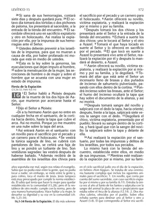 28 Si sana de sus hemorragias, contará
siete días y después quedará pura. 29 El oc-
tavo día tomará dos tórtolas o dos pichones
de paloma, los presentará al sacerdote, a la
entrada de la tienda del encuentro. 30 El sa-
cerdote ofrecerá uno en sacriﬁcio expiatorio
y otro en holocausto. Así realiza la expia-
ción por ella, por la impureza de sus hemo-
rragias ante el Señor.
31 Ustedes deberán prevenir a los israeli-
tas de la impureza, para que no mueran a
causa de ella, por haber profanado mi mo-
rada que está en medio de ustedes.
32 Ésta es la ley sobre la gonorrea, las
eyaculaciones que dejan impuro al hombre,
33 sobre la menstruación de la mujer, las se-
creciones de hombre o de mujer y sobre el
hombre que se acuesta con una mujer en
estado de impureza.
Fiesta de la Expiación
(23,26-32; Heb 9,6-14)
1 El Señor habló a Moisés después
de la muerte de los dos hijos de Aa-
rón, que murieron por acercarse hasta el
Señor:
2 Dijo el Señor a Moisés:
–Di a tu hermano Aarón que no entre en
cualquier fecha en el santuario, de la corti-
na hacia dentro, hasta la tapa que cubre el
arca. Así no morirá. Porque yo me muestro
en una nube sobre la tapa del arca.
3 Así entrará Aarón en el santuario: con
un novillo para el sacriﬁcio por el pecado y
un carnero para el holocausto. 4 Se vestirá
la túnica sagrada de lino, se cubrirá con
pantalones de lino, se ceñirá una faja de
lino y se pondrá un turbante de lino. Son
vestiduras sagradas: las vestirá después de
haberse bañado. 5 Además recibirá de la
asamblea de los israelitas dos chivos para
16
el sacriﬁcio por el pecado y un carnero para
el holocausto. 6 Aarón ofrecerá su novillo,
víctima expiatoria, y realizará la expiación
por sí mismo y por su familia.
7 Después tomará los dos chivos y los
presentará ante el Señor a la entrada de la
tienda del encuentro. 8 Echará a suerte los
dos chivos: uno le tocará al Señor y el otro
a Azazel. 9 Tomará el que haya tocado en
suerte al Señor y lo ofrecerá en sacriﬁcio
por el pecado. 10 El que tocó en suerte a
Azazel lo presentará vivo ante el Señor, rea-
lizará la expiación por él y después lo man-
dará al desierto, a Azazel.
11 Aarón ofrecerá su novillo, víctima ex-
piatoria, y realizará la expiación por sí mis-
mo y por su familia, y lo degollará. 12 To-
mará del altar que está ante el Señor un
incensario lleno de brasas y dos puñados
de incienso de sahumerio pulverizado, pa-
sando con ellos dentro de la cortina. 13 Pon-
drá incienso sobre las brasas, ante el Señor;
el humo del incienso ocultará la tapa que
hay sobre el documento de la alianza, y así
no morirá.
14 Después tomará sangre del novillo y
salpicará con el dedo la tapa, hacia oriente;
después, frente a la tapa, salpicará siete ve-
ces la sangre con el dedo. 15 Degollará el
chivo, víctima expiatoria, presentado por el
pueblo; llevará su sangre dentro de la corti-
na, y hará igual que con la sangre del novi-
llo: la salpicará sobre la tapa y delante de
ella.
16 Así realizará la expiación por el san-
tuario, por todas las impurezas y delitos de
los israelitas, por todos sus pecados.
Lo mismo hará con la tienda del en-
cuentro, establecida entre ellos, en medio
de sus impurezas. 17 Mientras esté realizan-
do la expiación por sí mismo, por su fami-
años soportaba ese mal, según nos relata el evangelio.
Sabía que no podía estar entre la gente, que no podía
tocar a nadie; sin embargo, se mete entre la gente y,
para colmo, toca el manto de Jesús. Jesús tampoco
está muy preocupado por cumplir la norma estableci-
da. Él sabía qué tenía que hacer la mujer para quedar
restablecida en la comunidad (15,28); pero él la res-
tablece de otro modo: cumple con la norma, pero de
una manera humanizadora. Hace hablar a la mujer, le
devuelve su dignidad y su voz en la comunidad (cfr.
Mc 5,25-34).
16,1-34 Fiesta de la Expiación. El día más solemne
en el ciclo sacriﬁcial judío era el día de la expiación,
en hebreo «Yom Kippur». Se trataba de una ceremo-
nia bastante compleja que incluía los siguientes ani-
males para el sacriﬁcio: 1. Un novillo, que corría por
cuenta del sumo sacerdote, con cuyo sacriﬁcio expia-
ba por sí mismo y por su familia (6.11). Entraba la úni-
ca vez al año al Santo de los Santos y salpicaba con la
sangre del animal la placa de oro o propiciatorio que
estaba sobre el Arca de la alianza (12.14). 2. Dos ma-
chos cabríos, ofrecidos por el pueblo. Sobre ellos
echaba suertes para destinar uno al Señor y otro a
Azazel (5-8). El que correspondía al Señor era sacriﬁ-
LEVÍTICO 15 172
 