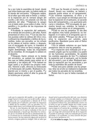 lia y por toda la asamblea de Israel, desde
que entra hasta que sale, no habrá nadie en
la tienda del encuentro. 18 Después saldrá,
irá al altar que está ante el Señor, y realiza-
rá la expiación por él: tomará sangre del
novillo y del chivo, irá untando con ella los
salientes del altar. 19 Salpicará la sangre
con el dedo siete veces sobre el altar. Así lo
santiﬁca y lo puriﬁca de las impurezas de
los israelitas.
20 Acabada la expiación del santuario,
de la tienda del encuentro y del altar, Aarón
presentará el chivo vivo. 21 Con las dos ma-
nos puestas sobre la cabeza del chivo vivo,
confesará las iniquidades y delitos de los is-
raelitas, todos sus pecados; se los echará
en la cabeza al macho cabrío, y después,
con el encargado de turno, lo mandará al
desierto. 22 El chivo se lleva consigo, a una
región deshabitada, todas las iniquidades
de los israelitas. El encargado lo soltará en
el desierto.
23 Después Aarón entrará en la tienda
del encuentro, se quitará los vestidos de
lino que se había puesto para entrar en el
santuario y los dejará allí. 24 Se bañará en
lugar santo y se pondrá sus propios vesti-
dos. Volverá a salir, ofrecerá su holocausto
y el holocausto del pueblo. Realizará la ex-
piación por sí mismo y por el pueblo, 25 y
dejará quemarse sobre el altar la grasa de
la víctima por el pecado.
26 El que ha llevado el macho cabrío a
Azazel, lavará sus vestidos, se bañará y
después podrá entrar en el campamento.
27 Las víctimas expiatorias, el chivo y el
carnero, cuya sangre se introdujo para rea-
lizar la expiación en el santuario, se sacarán
fuera del campamento, y se quemarán piel,
carne e intestinos. 28 El encargado de que-
marlos lavará sus vestidos, se bañará y
después podrá entrar en el campamento.
29 Ésta es una ley perpetua. El día diez
del séptimo mes harán penitencia; no tra-
bajarán ni el nativo ni el emigrante que re-
side entre ustedes. 30 Porque ese día se re-
aliza la expiación por ustedes, para
puriﬁcarlos. Quedarán puros ante el Señor
de todo pecado.
31 Es el sábado solemne en que harán
penitencia: ésta es una ley perpetua.
32 La expiación será realizada por el sa-
cerdote ungido que ha sucedido a su padre
en las funciones sacerdotales. Se pondrá
los vestidos sagrados de lino 33 y realizará
la expiación por el santuario, por la tienda
del encuentro y por el altar. Realizará tam-
bién la expiación por los sacerdotes y por
toda la asamblea del pueblo de Israel.
34 Ésta será para ustedes una ley perpe-
tua. Una vez al año se realizará la expiación
por todos los pecados de los israelitas.
Moisés hizo lo que le había mandado el
Señor.
cado por la expiación del pueblo y con parte de su
sangre hacía lo mismo que con la del novillo: salpicar
la placa de oro o propiciatorio y delante de él. Con
ello expiaba por el santuario, por todas las impurezas
y delitos de los israelitas y por sus pecados (15). Lo
mismo debía hacer con la tienda del encuentro (16).
Tal vez, lo más llamativo de todo este ceremonial
era el momento en el cual se realizaba el rito con el
animal destinado a Azazel que describen los versícu-
los 20-22. El sentido de este rito es absolutamente cla-
ro. El animal vivo es conducido al desierto, donde por
fuerza morirá. No hay intención alguna de sacriﬁcar el
animal a ninguna potencia maligna. Sólo se sabe que
Azazel sería la personiﬁcación del mal, cuyo dominio
y reinado estaban en el desierto. Devolver a su lugar
todas las iniquidades y pecados depositados en el chi-
vo expiatorio todavía vivo, pero destinado a morir, era
la forma en que el pueblo alejaba de sí todo cuanto
obstaculizaba su pureza y se disponía a iniciar una
nueva etapa en el camino de su santidad, uno de cu-
yos aspectos era la pureza cultual y ritual. Notemos
que a lo largo del ceremonial del día de la expiación
el pueblo no participa: todo era realizado por el sumo
sacerdote y sus ayudantes. La única función del pue-
blo era hacer penitencia (31).
17,1-16 Sobre la sangre. Para la mentalidad semi-
173 LEVÍTICO 16
 